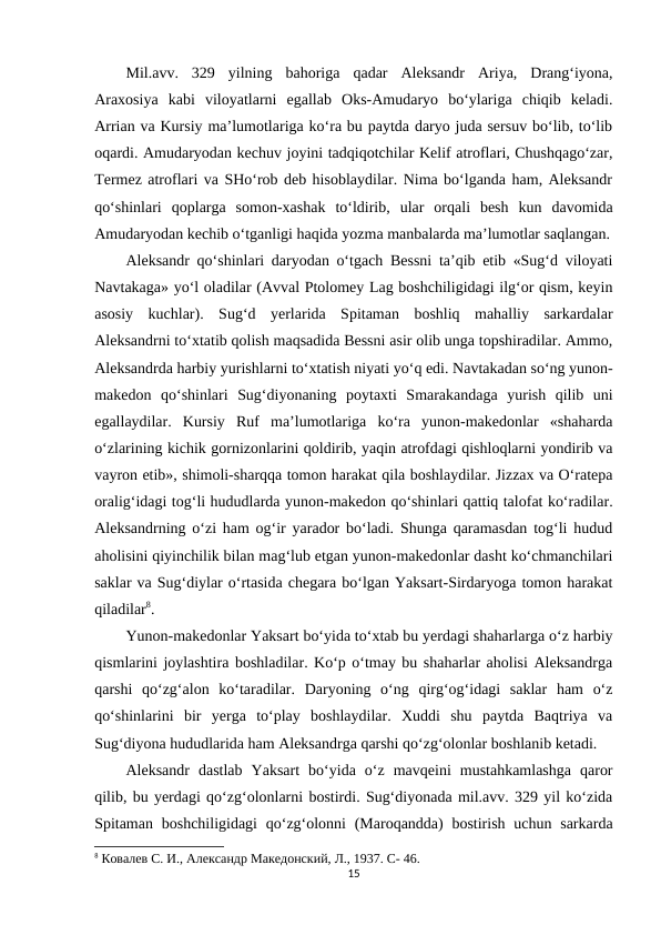 Mil.avv.  329  yilning  bahoriga  qadar  Aleksandr  Ariya,  Drang‘iyona,
Araxosiya  kabi  viloyatlarni  egallab  Oks-Amudaryo  bo‘ylariga  chiqib  keladi.
Arrian va Kursiy ma’lumotlariga ko‘ra bu paytda daryo juda sersuv bo‘lib, to‘lib
oqardi. Amudaryodan kechuv joyini tadqiqotchilar Kelif atroflari, Chushqago‘zar,
Termez atroflari va SHo‘rob deb hisoblaydilar. Nima bo‘lganda ham, Aleksandr
qo‘shinlari  qoplarga  somon-xashak  to‘ldirib,  ular  orqali  besh  kun  davomida
Amudaryodan kechib o‘tganligi haqida yozma manbalarda ma’lumotlar saqlangan.
Aleksandr qo‘shinlari daryodan o‘tgach Bessni ta’qib etib «Sug‘d viloyati
Navtakaga» yo‘l oladilar (Avval Ptolomey Lag boshchiligidagi ilg‘or qism, keyin
asosiy  kuchlar).  Sug‘d  yerlarida  Spitaman  boshliq  mahalliy  sarkardalar
Aleksandrni to‘xtatib qolish maqsadida Bessni asir olib unga topshiradilar. Ammo,
Aleksandrda harbiy yurishlarni to‘xtatish niyati yo‘q edi. Navtakadan so‘ng yunon-
makedon  qo‘shinlari  Sug‘diyonaning  poytaxti  Smarakandaga  yurish  qilib  uni
egallaydilar.  Kursiy  Ruf  ma’lumotlariga  ko‘ra  yunon-makedonlar  «shaharda
o‘zlarining kichik gornizonlarini qoldirib, yaqin atrofdagi qishloqlarni yondirib va
vayron etib», shimoli-sharqqa tomon harakat qila boshlaydilar. Jizzax va O‘ratepa
oralig‘idagi tog‘li hududlarda yunon-makedon qo‘shinlari qattiq talofat ko‘radilar.
Aleksandrning o‘zi ham og‘ir yarador bo‘ladi. Shunga qaramasdan tog‘li hudud
aholisini qiyinchilik bilan mag‘lub etgan yunon-makedonlar dasht ko‘chmanchilari
saklar va Sug‘diylar o‘rtasida chegara bo‘lgan Yaksart-Sirdaryoga tomon harakat
qiladilar8. 
Yunon-makedonlar Yaksart bo‘yida to‘xtab bu yerdagi shaharlarga o‘z harbiy
qismlarini joylashtira boshladilar. Ko‘p o‘tmay bu shaharlar aholisi Aleksandrga
qarshi  qo‘zg‘alon  ko‘taradilar.  Daryoning  o‘ng  qirg‘og‘idagi  saklar  ham  o‘z
qo‘shinlarini  bir  yerga  to‘play  boshlaydilar.  Xuddi  shu  paytda  Baqtriya  va
Sug‘diyona hududlarida ham Aleksandrga qarshi qo‘zg‘olonlar boshlanib ketadi. 
Aleksandr  dastlab  Yaksart  bo‘yida  o‘z  mavqeini  mustahkamlashga  qaror
qilib, bu yerdagi qo‘zg‘olonlarni bostirdi. Sug‘diyonada mil.avv. 329 yil ko‘zida
Spitaman  boshchiligidagi  qo‘zg‘olonni  (Maroqandda)  bostirish uchun  sarkarda
8 Ковалев С. И., Aлександр Македонский, Л., 1937. C- 46.
15
