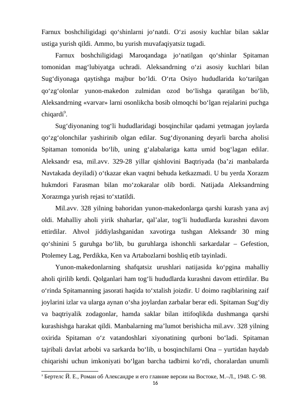 Farnux  boshchiligidagi  qo‘shinlarni  jo‘natdi.  O‘zi  asosiy  kuchlar  bilan  saklar
ustiga yurish qildi. Ammo, bu yurish muvafaqiyatsiz tugadi. 
Farnux  boshchiligidagi  Maroqandaga  jo‘natilgan  qo‘shinlar  Spitaman
tomonidan  mag‘lubiyatga  uchradi.  Aleksandrning  o‘zi  asosiy  kuchlari  bilan
Sug‘diyonaga  qaytishga  majbur  bo‘ldi.  O‘rta  Osiyo  hududlarida  ko‘tarilgan
qo‘zg‘olonlar  yunon-makedon  zulmidan  ozod  bo‘lishga  qaratilgan  bo‘lib,
Aleksandrning «varvar» larni osonlikcha bosib olmoqchi bo‘lgan rejalarini puchga
chiqardi9. 
Sug‘diyonaning tog‘li hududlaridagi bosqinchilar qadami yetmagan joylarda
qo‘zg‘olonchilar yashirinib olgan edilar. Sug‘diyonaning deyarli barcha aholisi
Spitaman  tomonida  bo‘lib,  uning  g‘alabalariga  katta  umid  bog‘lagan  edilar.
Aleksandr esa, mil.avv. 329-28 yillar qishlovini Baqtriyada (ba’zi manbalarda
Navtakada deyiladi) o‘tkazar ekan vaqtni behuda ketkazmadi. U bu yerda Xorazm
hukmdori  Farasman  bilan  mo‘zokaralar  olib  bordi.  Natijada  Aleksandrning
Xorazmga yurish rejasi to‘xtatildi. 
Mil.avv. 328 yilning bahoridan yunon-makedonlarga qarshi kurash yana avj
oldi. Mahalliy aholi yirik shaharlar, qal’alar, tog‘li hududlarda kurashni davom
ettirdilar.  Ahvol  jiddiylashganidan  xavotirga  tushgan  Aleksandr  30  ming
qo‘shinini  5 guruhga bo‘lib, bu guruhlarga ishonchli  sarkardalar – Gefestion,
Ptolemey Lag, Perdikka, Ken va Artabozlarni boshliq etib tayinladi. 
Yunon-makedonlarning  shafqatsiz  urushlari  natijasida  ko‘pgina  mahalliy
aholi qirilib ketdi. Qolganlari ham tog‘li hududlarda kurashni davom ettirdilar. Bu
o‘rinda Spitamanning jasorati haqida to‘xtalish joizdir. U doimo raqiblarining zaif
joylarini izlar va ularga aynan o‘sha joylardan zarbalar berar edi. Spitaman Sug‘diy
va  baqtriyalik  zodagonlar,  hamda  saklar  bilan  ittifoqlikda  dushmanga  qarshi
kurashishga harakat qildi. Manbalarning ma’lumot berishicha mil.avv. 328 yilning
oxirida  Spitaman  o‘z  vatandoshlari  xiyonatining  qurboni  bo‘ladi.  Spitaman
tajribali davlat arbobi va sarkarda bo‘lib, u bosqinchilarni Ona – yurtidan haydab
chiqarishi uchun imkoniyati bo‘lgan barcha tadbirni ko‘rdi, choralardan unumli
9 Бертелс Й. Е., Роман об Aлександре и его главние версии на Востоке, М.–Л., 1948. C- 98.
16
