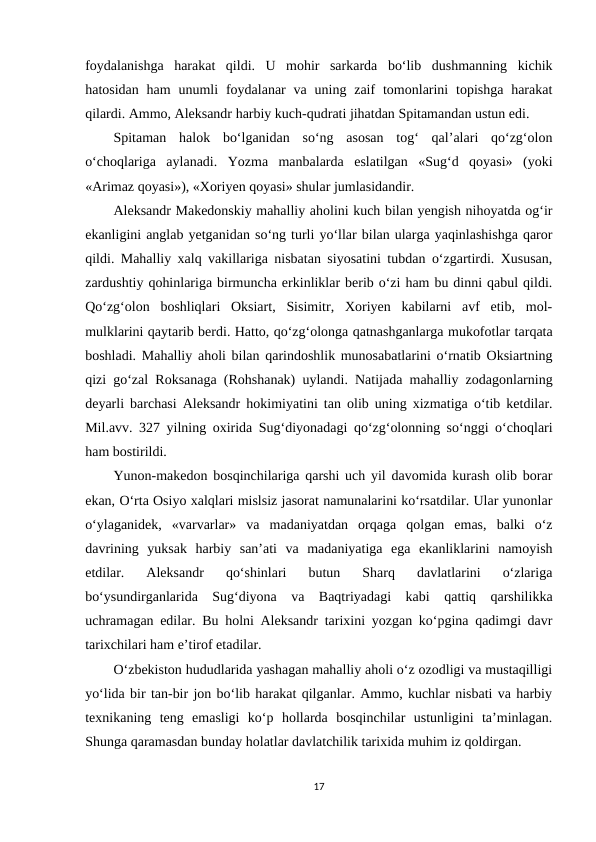 foydalanishga  harakat  qildi.  U  mohir  sarkarda  bo‘lib  dushmanning  kichik
hatosidan  ham  unumli  foydalanar  va  uning zaif  tomonlarini  topishga  harakat
qilardi. Ammo, Aleksandr harbiy kuch-qudrati jihatdan Spitamandan ustun edi. 
Spitaman  halok  bo‘lganidan  so‘ng  asosan  tog‘  qal’alari  qo‘zg‘olon
o‘choqlariga  aylanadi.  Yozma  manbalarda  eslatilgan  «Sug‘d  qoyasi»  (yoki
«Arimaz qoyasi»), «Xoriyen qoyasi» shular jumlasidandir. 
Aleksandr Makedonskiy mahalliy aholini kuch bilan yengish nihoyatda og‘ir
ekanligini anglab yetganidan so‘ng turli yo‘llar bilan ularga yaqinlashishga qaror
qildi. Mahalliy xalq vakillariga nisbatan siyosatini tubdan o‘zgartirdi. Xususan,
zardushtiy qohinlariga birmuncha erkinliklar berib o‘zi ham bu dinni qabul qildi.
Qo‘zg‘olon  boshliqlari  Oksiart,  Sisimitr,  Xoriyen  kabilarni  avf  etib,  mol-
mulklarini qaytarib berdi. Hatto, qo‘zg‘olonga qatnashganlarga mukofotlar tarqata
boshladi. Mahalliy aholi bilan qarindoshlik munosabatlarini o‘rnatib Oksiartning
qizi go‘zal Roksanaga (Rohshanak) uylandi. Natijada mahalliy zodagonlarning
deyarli barchasi Aleksandr hokimiyatini tan olib uning xizmatiga o‘tib ketdilar.
Mil.avv. 327 yilning oxirida Sug‘diyonadagi qo‘zg‘olonning so‘nggi o‘choqlari
ham bostirildi. 
Yunon-makedon bosqinchilariga qarshi uch yil davomida kurash olib borar
ekan, O‘rta Osiyo xalqlari mislsiz jasorat namunalarini ko‘rsatdilar. Ular yunonlar
o‘ylaganidek,  «varvarlar»  va  madaniyatdan  orqaga  qolgan  emas,  balki  o‘z
davrining  yuksak  harbiy  san’ati  va  madaniyatiga  ega  ekanliklarini  namoyish
etdilar.  Aleksandr  qo‘shinlari  butun  Sharq  davlatlarini  o‘zlariga
bo‘ysundirganlarida  Sug‘diyona  va  Baqtriyadagi  kabi  qattiq  qarshilikka
uchramagan edilar. Bu holni Aleksandr tarixini yozgan ko‘pgina qadimgi davr
tarixchilari ham e’tirof etadilar. 
O‘zbekiston hududlarida yashagan mahalliy aholi o‘z ozodligi va mustaqilligi
yo‘lida bir tan-bir jon bo‘lib harakat qilganlar. Ammo, kuchlar nisbati va harbiy
texnikaning  teng  emasligi  ko‘p  hollarda  bosqinchilar  ustunligini  ta’minlagan.
Shunga qaramasdan bunday holatlar davlatchilik tarixida muhim iz qoldirgan.
17
