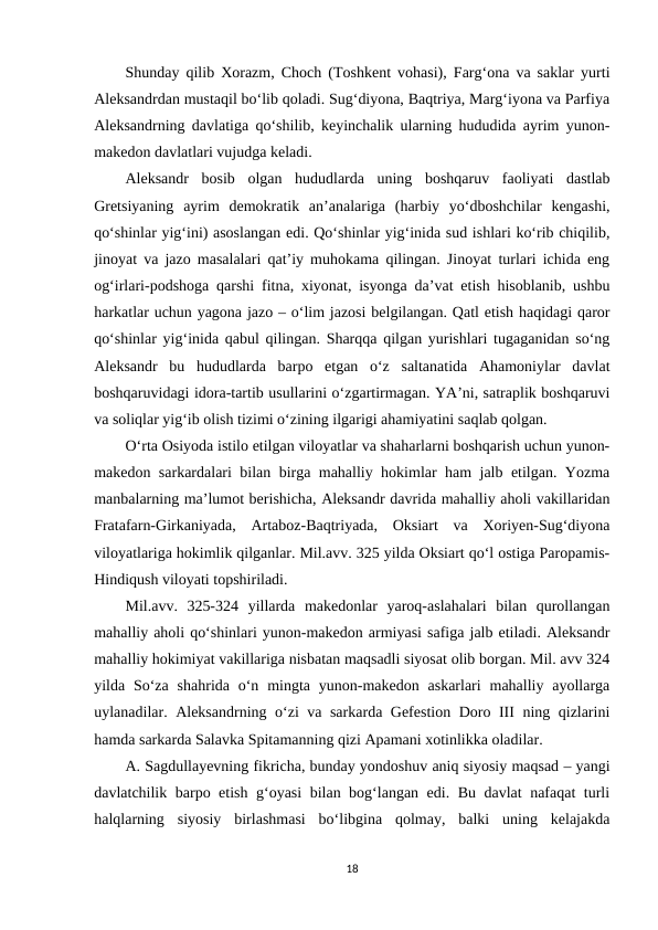 Shunday qilib Xorazm, Choch (Toshkent vohasi), Farg‘ona va saklar yurti
Aleksandrdan mustaqil bo‘lib qoladi. Sug‘diyona, Baqtriya, Marg‘iyona va Parfiya
Aleksandrning davlatiga qo‘shilib, keyinchalik ularning hududida ayrim yunon-
makedon davlatlari vujudga keladi.
Aleksandr  bosib  olgan  hududlarda  uning  boshqaruv  faoliyati  dastlab
Gretsiyaning  ayrim  demokratik  an’analariga  (harbiy  yo‘dboshchilar  kengashi,
qo‘shinlar yig‘ini) asoslangan edi. Qo‘shinlar yig‘inida sud ishlari ko‘rib chiqilib,
jinoyat va jazo masalalari qat’iy muhokama qilingan. Jinoyat turlari ichida eng
og‘irlari-podshoga qarshi fitna, xiyonat, isyonga da’vat etish hisoblanib, ushbu
harkatlar uchun yagona jazo – o‘lim jazosi belgilangan. Qatl etish haqidagi qaror
qo‘shinlar yig‘inida qabul qilingan. Sharqqa qilgan yurishlari tugaganidan so‘ng
Aleksandr  bu  hududlarda  barpo  etgan  o‘z  saltanatida  Ahamoniylar  davlat
boshqaruvidagi idora-tartib usullarini o‘zgartirmagan. YA’ni, satraplik boshqaruvi
va soliqlar yig‘ib olish tizimi o‘zining ilgarigi ahamiyatini saqlab qolgan. 
O‘rta Osiyoda istilo etilgan viloyatlar va shaharlarni boshqarish uchun yunon-
makedon sarkardalari bilan birga mahalliy hokimlar ham jalb etilgan. Yozma
manbalarning ma’lumot berishicha, Aleksandr davrida mahalliy aholi vakillaridan
Fratafarn-Girkaniyada,  Artaboz-Baqtriyada,  Oksiart  va  Xoriyen-Sug‘diyona
viloyatlariga hokimlik qilganlar. Mil.avv. 325 yilda Oksiart qo‘l ostiga Paropamis-
Hindiqush viloyati topshiriladi. 
Mil.avv.  325-324  yillarda  makedonlar  yaroq-aslahalari  bilan  qurollangan
mahalliy aholi qo‘shinlari yunon-makedon armiyasi safiga jalb etiladi. Aleksandr
mahalliy hokimiyat vakillariga nisbatan maqsadli siyosat olib borgan. Mil. avv 324
yilda So‘za  shahrida o‘n  mingta  yunon-makedon  askarlari  mahalliy  ayollarga
uylanadilar. Aleksandrning o‘zi va sarkarda Gefestion Doro III ning qizlarini
hamda sarkarda Salavka Spitamanning qizi Apamani xotinlikka oladilar. 
A. Sagdullayevning fikricha, bunday yondoshuv aniq siyosiy maqsad – yangi
davlatchilik barpo etish g‘oyasi bilan bog‘langan edi. Bu davlat nafaqat turli
halqlarning  siyosiy  birlashmasi  bo‘libgina  qolmay,  balki  uning  kelajakda
18

