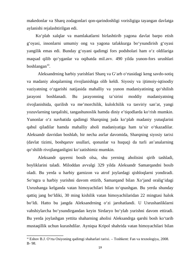 makedonlar va Sharq zodagonlari qon-qarindoshligi vorisligiga tayangan davlatga
aylanishi rejalashtirilgan edi. 
Ko‘plab  xalqlar  va  mamlakatlarni  birlashtirib  yagona  davlat  barpo  etish
g‘oyasi,  insonlarni  umumiy  ong  va  yagona  tafakkurga  bo‘ysundirish  g‘oyasi
yangilik emas edi. Bunday g‘oyani qadimgi fors podsholari ham o‘z oldilariga
maqsad  qilib  qo‘yganlar  va  oqibatda  mil.avv.  490  yilda  yunon-fors  urushlari
boshlangan10. 
Aleksandrning harbiy yurishlari Sharq va G‘arb o‘rtasidagi keng savdo-sotiq
va madaniy aloqalarning rivojlanishiga olib keldi. Siyosiy va ijtimoiy-iqtisodiy
vaziyatning o‘zgarishi  natijasida mahalliy va yunon madaniyatining qo‘shilish
jarayoni  boshlanadi.  Bu  jarayonning  ta’sirini  moddiy  madaniyatning
rivojlanishida,  qurilish  va  me’morchilik,  kulolchilik  va  tasviriy  san’at,  yangi
yozuvlarning tarqalishi, tangashunoslik hamda diniy e’tiqodlarda ko‘rish mumkin.
Yunonlar  o‘z  navbatida  qadimgi  Sharqning  juda  ko‘plab madaniy yutuqlarini
qabul  qiladilar  hamda  mahalliy  aholi  madaniyatiga  ham  ta’sir  o‘tkazadilar.
Aleksandr davridan boshlab, bir necha asrlar davomida, Sharqning siyosiy tarixi
(davlat  tizimi,  boshqaruv  usullari,  qonunlar  va  huquq)  da  turli  an’analarning
qo‘shilib rivojlanganligini ko‘zatishimiz mumkin.
Aleksandr  qayerni  bosib  olsa,  shu  yerning  aholisini  qirib  tashladi,
boyliklarini  taladi. Miloddan avvalgi  329 yilda Aleksandr  Samarqandni  bosib
oladi. Bu yerda u harbiy garnizon va atrof joylardagi qishloqlarni  yondiradi.
So‘ngra u harbiy yurishni davom ettirib, Samarqand bilan Xo‘jand oralig‘idagi
Usrushanga kelganda vatan himoyachilari bilan to‘qnashgan. Bu yerda shunday
qattiq jang bo‘ldiki, 30 ming kishilik vatan himoyachilaridan 22 mingtasi halok
bo‘ldi.  Hatto  bu  jangda  Aleksandrning  o‘zi  jarohatlandi.  U  Usrushanliklarni
vahshiylarcha bo‘ysundirgandan keyin Sirdaryo bo‘ylab yurishni davom ettiradi.
Bu yerda joylashgan yettita shaharning aholisi Aleksandrga qarshi bosh ko‘tarib
mustaqillik uchun kurashdilar. Ayniqsa Kripol shahrida vatan himoyachilari bilan
10 Eshov B.J. O‘rta Osiyoning qadimgi shaharlari tarixi. – Toshkent: Fan va texnologiya, 2008. 
B- 98.
19
