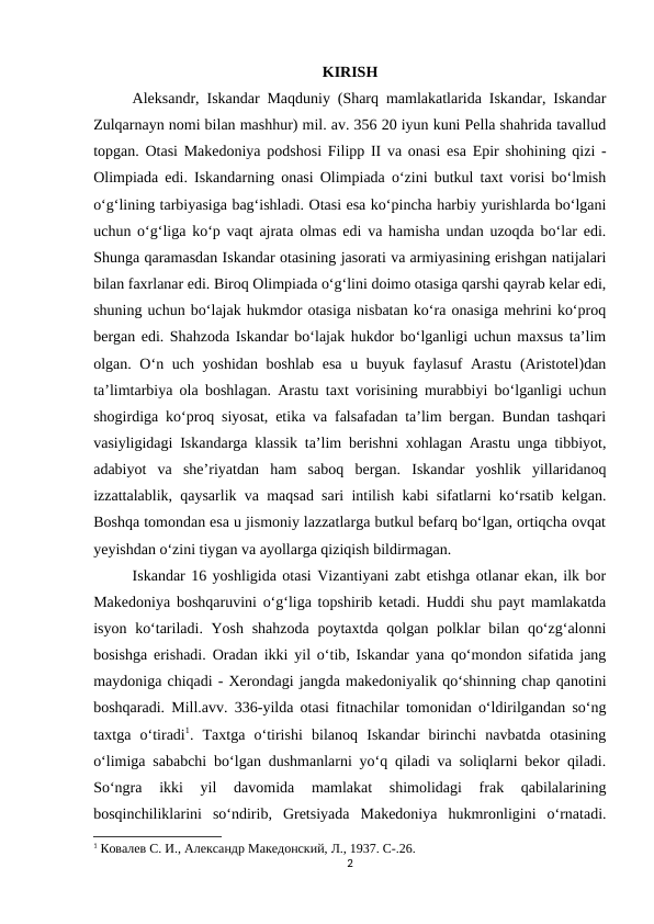 KIRISH
Aleksandr, Iskandar Maqduniy (Sharq mamlakatlarida Iskandar, Iskandar
Zulqarnayn nomi bilan mashhur) mil. av. 356 20 iyun kuni Pella shahrida tavallud
topgan. Otasi Makedoniya podshosi Filipp II va onasi esa Epir shohining qizi -
Olimpiada edi. Iskandarning onasi Olimpiada o‘zini butkul taxt vorisi bo‘lmish
o‘g‘lining tarbiyasiga bag‘ishladi. Otasi esa ko‘pincha harbiy yurishlarda bo‘lgani
uchun o‘g‘liga ko‘p vaqt ajrata olmas edi va hamisha undan uzoqda bo‘lar edi.
Shunga qaramasdan Iskandar otasining jasorati va armiyasining erishgan natijalari
bilan faxrlanar edi. Biroq Olimpiada o‘g‘lini doimo otasiga qarshi qayrab kelar edi,
shuning uchun bo‘lajak hukmdor otasiga nisbatan ko‘ra onasiga mehrini ko‘proq
bergan edi. Shahzoda Iskandar bo‘lajak hukdor bo‘lganligi uchun maxsus ta’lim
olgan. O‘n uch yoshidan boshlab esa u buyuk faylasuf  Arastu (Aristotel)dan
ta’limtarbiya ola boshlagan. Arastu taxt vorisining murabbiyi bo‘lganligi uchun
shogirdiga ko‘proq siyosat, etika va falsafadan ta’lim bergan. Bundan tashqari
vasiyligidagi Iskandarga klassik ta’lim berishni xohlagan Arastu unga tibbiyot,
adabiyot  va  she’riyatdan  ham  saboq  bergan.  Iskandar  yoshlik  yillaridanoq
izzattalablik, qaysarlik va maqsad sari intilish kabi sifatlarni ko‘rsatib kelgan.
Boshqa tomondan esa u jismoniy lazzatlarga butkul befarq bo‘lgan, ortiqcha ovqat
yeyishdan o‘zini tiygan va ayollarga qiziqish bildirmagan. 
Iskandar 16 yoshligida otasi Vizantiyani zabt etishga otlanar ekan, ilk bor
Makedoniya boshqaruvini o‘g‘liga topshirib ketadi. Huddi shu payt mamlakatda
isyon ko‘tariladi. Yosh shahzoda  poytaxtda qolgan polklar bilan qo‘zg‘alonni
bosishga erishadi. Oradan ikki yil o‘tib, Iskandar yana qo‘mondon sifatida jang
maydoniga chiqadi - Xerondagi jangda makedoniyalik qo‘shinning chap qanotini
boshqaradi. Mill.avv. 336-yilda otasi fitnachilar tomonidan o‘ldirilgandan so‘ng
taxtga  o‘tiradi1.  Taxtga  o‘tirishi  bilanoq  Iskandar  birinchi  navbatda  otasining
o‘limiga sababchi bo‘lgan dushmanlarni yo‘q qiladi va soliqlarni bekor qiladi.
So‘ngra  ikki  yil  davomida  mamlakat  shimolidagi  frak  qabilalarining
bosqinchiliklarini  so‘ndirib,  Gretsiyada  Makedoniya  hukmronligini  o‘rnatadi.
1 Ковалев С. И., Aлександр Македонский, Л., 1937. C-.26.
2
