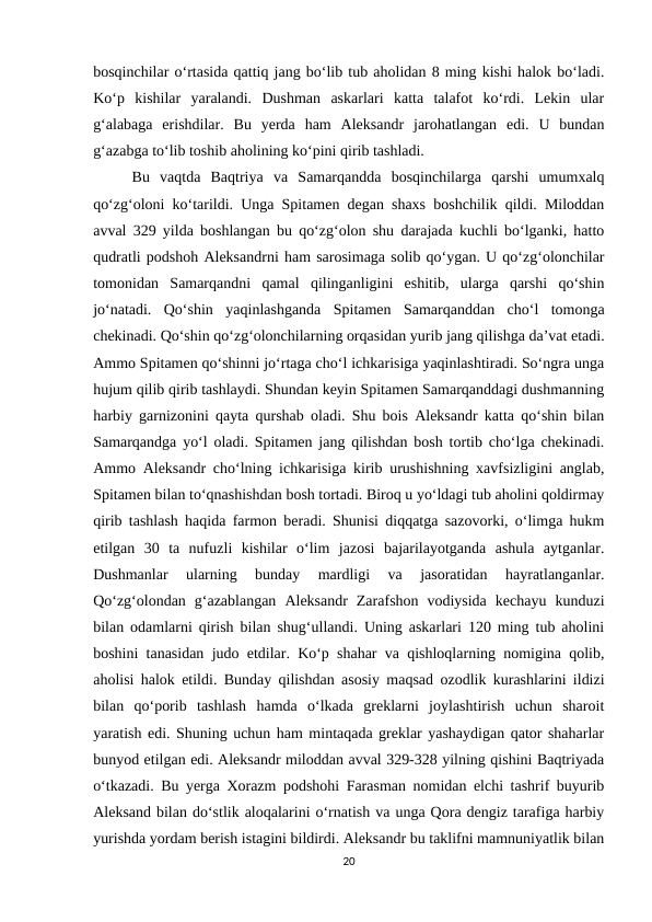 bosqinchilar o‘rtasida qattiq jang bo‘lib tub aholidan 8 ming kishi halok bo‘ladi.
Ko‘p  kishilar  yaralandi.  Dushman  askarlari  katta  talafot  ko‘rdi.  Lekin  ular
g‘alabaga  erishdilar.  Bu  yerda  ham  Aleksandr  jarohatlangan  edi.  U  bundan
g‘azabga to‘lib toshib aholining ko‘pini qirib tashladi.
Bu  vaqtda  Baqtriya  va  Samarqandda  bosqinchilarga  qarshi  umumxalq
qo‘zg‘oloni ko‘tarildi. Unga Spitamen degan shaxs boshchilik qildi. Miloddan
avval 329 yilda boshlangan bu qo‘zg‘olon shu darajada kuchli bo‘lganki, hatto
qudratli podshoh Aleksandrni ham sarosimaga solib qo‘ygan. U qo‘zg‘olonchilar
tomonidan  Samarqandni  qamal  qilinganligini  eshitib,  ularga  qarshi  qo‘shin
jo‘natadi.  Qo‘shin  yaqinlashganda  Spitamen  Samarqanddan  cho‘l  tomonga
chekinadi. Qo‘shin qo‘zg‘olonchilarning orqasidan yurib jang qilishga da’vat etadi.
Ammo Spitamen qo‘shinni jo‘rtaga cho‘l ichkarisiga yaqinlashtiradi. So‘ngra unga
hujum qilib qirib tashlaydi. Shundan keyin Spitamen Samarqanddagi dushmanning
harbiy garnizonini qayta qurshab oladi. Shu bois Aleksandr katta qo‘shin bilan
Samarqandga yo‘l oladi. Spitamen jang qilishdan bosh tortib cho‘lga chekinadi.
Ammo Aleksandr cho‘lning ichkarisiga kirib urushishning xavfsizligini anglab,
Spitamen bilan to‘qnashishdan bosh tortadi. Biroq u yo‘ldagi tub aholini qoldirmay
qirib tashlash haqida farmon beradi. Shunisi diqqatga sazovorki, o‘limga hukm
etilgan  30  ta  nufuzli  kishilar  o‘lim  jazosi  bajarilayotganda  ashula  aytganlar.
Dushmanlar  ularning  bunday  mardligi  va  jasoratidan  hayratlanganlar.
Qo‘zg‘olondan  g‘azablangan  Aleksandr  Zarafshon  vodiysida  kechayu  kunduzi
bilan odamlarni qirish bilan shug‘ullandi. Uning askarlari 120 ming tub aholini
boshini tanasidan judo etdilar. Ko‘p shahar va qishloqlarning nomigina qolib,
aholisi halok etildi. Bunday qilishdan asosiy maqsad ozodlik kurashlarini ildizi
bilan  qo‘porib  tashlash  hamda  o‘lkada  greklarni  joylashtirish  uchun  sharoit
yaratish edi. Shuning uchun ham mintaqada greklar yashaydigan qator shaharlar
bunyod etilgan edi. Aleksandr miloddan avval 329-328 yilning qishini Baqtriyada
o‘tkazadi. Bu yerga Xorazm podshohi Farasman nomidan elchi tashrif buyurib
Aleksand bilan do‘stlik aloqalarini o‘rnatish va unga Qora dengiz tarafiga harbiy
yurishda yordam berish istagini bildirdi. Aleksandr bu taklifni mamnuniyatlik bilan
20
