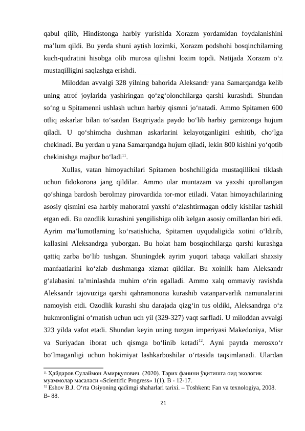 qabul  qilib,  Hindistonga  harbiy  yurishida  Xorazm  yordamidan  foydalanishini
ma’lum qildi. Bu yerda shuni aytish lozimki, Xorazm podshohi bosqinchilarning
kuch-qudratini hisobga olib murosa qilishni lozim topdi. Natijada Xorazm o‘z
mustaqilligini saqlashga erishdi.
Miloddan avvalgi 328 yilning bahorida Aleksandr yana Samarqandga kelib
uning atrof joylarida yashiringan qo‘zg‘olonchilarga qarshi  kurashdi. Shundan
so‘ng u Spitamenni ushlash uchun harbiy qismni jo‘natadi. Ammo Spitamen 600
otliq askarlar bilan to‘satdan Baqtriyada paydo bo‘lib harbiy garnizonga hujum
qiladi.  U  qo‘shimcha  dushman  askarlarini  kelayotganligini  eshitib,  cho‘lga
chekinadi. Bu yerdan u yana Samarqandga hujum qiladi, lekin 800 kishini yo‘qotib
chekinishga majbur bo‘ladi11.
Xullas, vatan himoyachilari Spitamen boshchiligida mustaqillikni tiklash
uchun fidokorona jang qildilar. Ammo ular  muntazam  va yaxshi  qurollangan
qo‘shinga bardosh berolmay pirovardida tor-mor etiladi. Vatan himoyachilarining
asosiy qismini esa harbiy mahoratni yaxshi o‘zlashtirmagan oddiy kishilar tashkil
etgan edi. Bu ozodlik kurashini yengilishiga olib kelgan asosiy omillardan biri edi.
Ayrim  ma’lumotlarning  ko‘rsatishicha,  Spitamen  uyqudaligida  xotini  o‘ldirib,
kallasini Aleksandrga yuborgan. Bu holat ham bosqinchilarga qarshi kurashga
qattiq zarba bo‘lib tushgan. Shuningdek ayrim yuqori tabaqa vakillari shaxsiy
manfaatlarini  ko‘zlab  dushmanga  xizmat  qildilar.  Bu  xoinlik  ham  Aleksandr
g‘alabasini ta’minlashda muhim o‘rin egalladi. Ammo xalq ommaviy ravishda
Aleksandr tajovuziga qarshi qahramonona kurashib vatanparvarlik namunalarini
namoyish etdi. Ozodlik kurashi shu darajada qizg‘in tus oldiki, Aleksandrga o‘z
hukmronligini o‘rnatish uchun uch yil (329-327) vaqt sarfladi. U miloddan avvalgi
323 yilda vafot etadi. Shundan keyin uning tuzgan imperiyasi Makedoniya, Misr
va  Suriyadan  iborat  uch  qismga  bo‘linib  ketadi12.  Ayni  paytda  merosxo‘r
bo‘lmaganligi uchun hokimiyat lashkarboshilar o‘rtasida taqsimlanadi. Ulardan
11 Ҳайдаров Сулаймон Амирқулович. (2020). Тарих фанини ўқитишга оид экологик 
муаммолар масаласи «Scientific Progress» 1(1). B - 12-17.
12 Eshov B.J. O‘rta Osiyoning qadimgi shaharlari tarixi. – Toshkent: Fan va texnologiya, 2008. 
B- 88.
21
