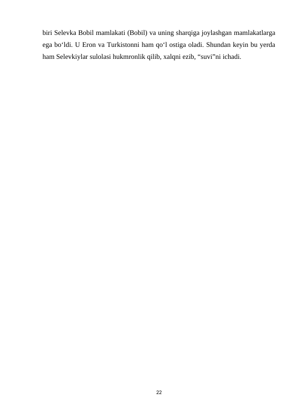 biri Selevka Bobil mamlakati (Bobil) va uning sharqiga joylashgan mamlakatlarga
ega bo‘ldi. U Eron va Turkistonni ham qo‘l ostiga oladi. Shundan keyin bu yerda
ham Selevkiylar sulolasi hukmronlik qilib, xalqni ezib, “suvi”ni ichadi.
22
