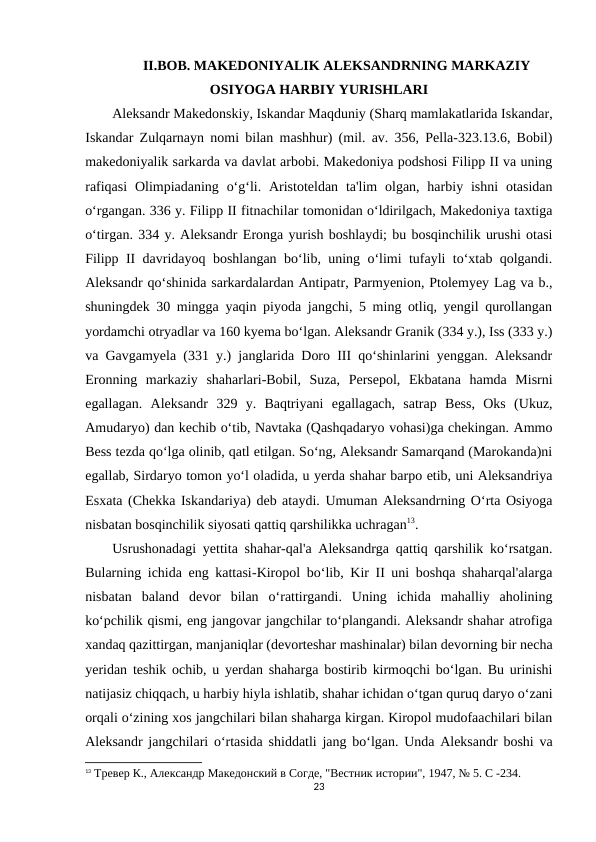 II.BOB. MAKEDONIYALIK ALEKSANDRNING MARKAZIY
OSIYOGA HARBIY YURISHLARI
Aleksandr Makedonskiy, Iskandar Maqduniy (Sharq mamlakatlarida Iskandar,
Iskandar Zulqarnayn nomi bilan mashhur) (mil. av. 356, Pella-323.13.6, Bobil)
makedoniyalik sarkarda va davlat arbobi. Makedoniya podshosi Filipp II va uning
rafiqasi  Olimpiadaning  o‘g‘li. Aristoteldan  ta'lim  olgan, harbiy ishni  otasidan
o‘rgangan. 336 y. Filipp II fitnachilar tomonidan o‘ldirilgach, Makedoniya taxtiga
o‘tirgan. 334 y. Aleksandr Eronga yurish boshlaydi; bu bosqinchilik urushi otasi
Filipp II davridayoq boshlangan bo‘lib, uning o‘limi tufayli to‘xtab qolgandi.
Aleksandr qo‘shinida sarkardalardan Antipatr, Parmyenion, Ptolemyey Lag va b.,
shuningdek 30 mingga yaqin piyoda jangchi, 5 ming otliq, yengil qurollangan
yordamchi otryadlar va 160 kyema bo‘lgan. Aleksandr Granik (334 y.), Iss (333 y.)
va Gavgamyela (331 y.) janglarida Doro III qo‘shinlarini yenggan. Aleksandr
Eronning  markaziy  shaharlari-Bobil,  Suza,  Persepol,  Ekbatana  hamda  Misrni
egallagan.  Aleksandr  329  y.  Baqtriyani  egallagach,  satrap  Bess,  Oks  (Ukuz,
Amudaryo) dan kechib o‘tib, Navtaka (Qashqadaryo vohasi)ga chekingan. Ammo
Bess tezda qo‘lga olinib, qatl etilgan. So‘ng, Aleksandr Samarqand (Marokanda)ni
egallab, Sirdaryo tomon yo‘l oladida, u yerda shahar barpo etib, uni Aleksandriya
Esxata (Chekka Iskandariya) deb ataydi. Umuman Aleksandrning O‘rta Osiyoga
nisbatan bosqinchilik siyosati qattiq qarshilikka uchragan13.
Usrushonadagi yettita shahar-qal'a Aleksandrga qattiq qarshilik ko‘rsatgan.
Bularning ichida eng kattasi-Kiropol bo‘lib, Kir II uni boshqa shaharqal'alarga
nisbatan  baland  devor  bilan  o‘rattirgandi.  Uning  ichida  mahalliy  aholining
ko‘pchilik qismi, eng jangovar jangchilar to‘plangandi. Aleksandr shahar atrofiga
xandaq qazittirgan, manjaniqlar (devorteshar mashinalar) bilan devorning bir necha
yeridan teshik ochib, u yerdan shaharga bostirib kirmoqchi bo‘lgan. Bu urinishi
natijasiz chiqqach, u harbiy hiyla ishlatib, shahar ichidan o‘tgan quruq daryo o‘zani
orqali o‘zining xos jangchilari bilan shaharga kirgan. Kiropol mudofaachilari bilan
Aleksandr jangchilari o‘rtasida shiddatli jang bo‘lgan. Unda Aleksandr boshi va
13 Тревер К., Aлександр Македонский в Согде, "Вестник истории", 1947, № 5. C -234.
23

