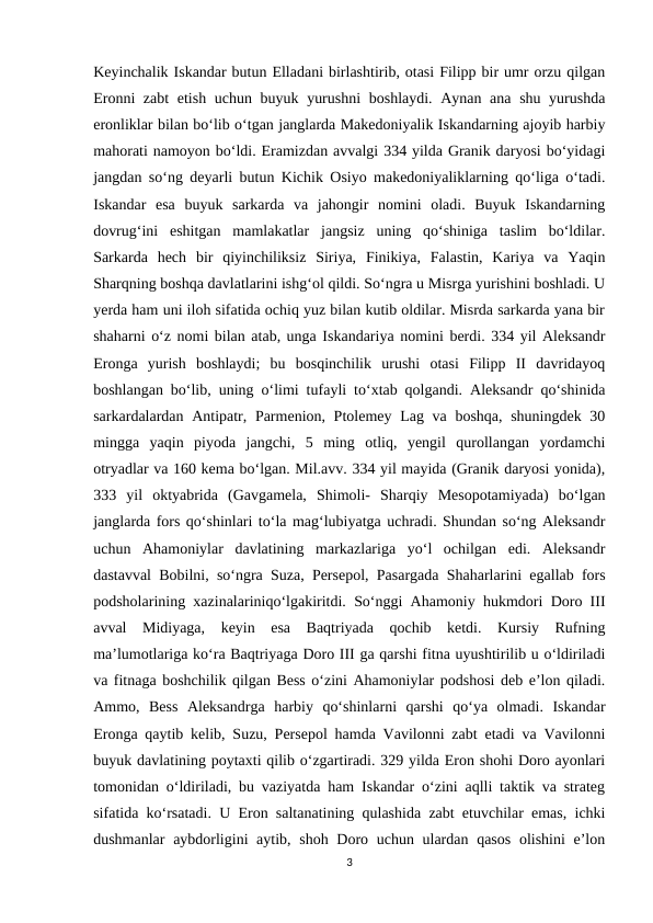Keyinchalik Iskandar butun Elladani birlashtirib, otasi Filipp bir umr orzu qilgan
Eronni zabt  etish uchun buyuk yurushni  boshlaydi. Aynan ana shu yurushda
eronliklar bilan bo‘lib o‘tgan janglarda Makedoniyalik Iskandarning ajoyib harbiy
mahorati namoyon bo‘ldi. Eramizdan avvalgi 334 yilda Granik daryosi bo‘yidagi
jangdan so‘ng deyarli butun Kichik Osiyo makedoniyaliklarning qo‘liga o‘tadi.
Iskandar  esa  buyuk  sarkarda  va  jahongir  nomini  oladi.  Buyuk  Iskandarning
dovrug‘ini  eshitgan  mamlakatlar  jangsiz  uning  qo‘shiniga  taslim  bo‘ldilar.
Sarkarda  hech  bir  qiyinchiliksiz  Siriya,  Finikiya,  Falastin,  Kariya  va  Yaqin
Sharqning boshqa davlatlarini ishg‘ol qildi. So‘ngra u Misrga yurishini boshladi. U
yerda ham uni iloh sifatida ochiq yuz bilan kutib oldilar. Misrda sarkarda yana bir
shaharni o‘z nomi bilan atab, unga Iskandariya nomini berdi. 334 yil Aleksandr
Eronga  yurish  boshlaydi;  bu  bosqinchilik  urushi  otasi  Filipp  II  davridayoq
boshlangan boʻlib, uning oʻlimi tufayli toʻxtab qolgandi. Aleksandr qoʻshinida
sarkardalardan Antipatr, Parmenion, Ptolemey Lag va boshqa, shuningdek 30
mingga  yaqin  piyoda  jangchi,  5  ming  otliq,  yengil  qurollangan  yordamchi
otryadlar va 160 kema boʻlgan. Mil.avv. 334 yil mayida (Granik daryosi yonida),
333  yil  oktyabrida  (Gavgamela,  Shimoli-  Sharqiy  Mesopotamiyada)  bo‘lgan
janglarda fors qo‘shinlari to‘la mag‘lubiyatga uchradi. Shundan so‘ng Aleksandr
uchun  Ahamoniylar  davlatining  markazlariga  yo‘l  ochilgan  edi.  Aleksandr
dastavval Bobilni, so‘ngra Suza, Persepol, Pasargada Shaharlarini egallab fors
podsholarining xazinalariniqo‘lgakiritdi. So‘nggi Ahamoniy hukmdori Doro III
avval  Midiyaga,  keyin  esa  Baqtriyada  qochib  ketdi.  Kursiy  Rufning
ma’lumotlariga ko‘ra Baqtriyaga Doro III ga qarshi fitna uyushtirilib u o‘ldiriladi
va fitnaga boshchilik qilgan Bess o‘zini Ahamoniylar podshosi deb e’lon qiladi.
Ammo,  Bess  Aleksandrga  harbiy  qo‘shinlarni  qarshi  qo‘ya  olmadi.  Iskandar
Eronga qaytib kelib, Suzu, Persepol hamda Vavilonni zabt etadi va Vavilonni
buyuk davlatining poytaxti qilib o‘zgartiradi. 329 yilda Eron shohi Doro ayonlari
tomonidan o‘ldiriladi, bu vaziyatda ham Iskandar o‘zini aqlli taktik va strateg
sifatida ko‘rsatadi. U Eron saltanatining qulashida zabt etuvchilar emas, ichki
dushmanlar  aybdorligini aytib, shoh Doro uchun ulardan qasos  olishini e’lon
3
