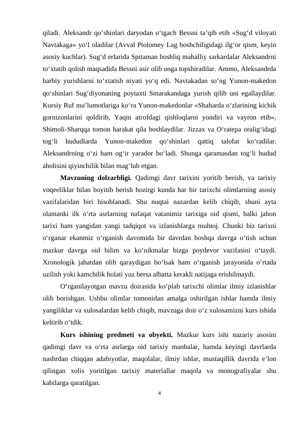 qiladi. Aleksandr qo‘shinlari daryodan o‘tgach Bessni ta’qib etib «Sug‘d viloyati
Navtakaga» yo‘l oladilar (Avval Ptolomey Lag boshchiligidagi ilg‘or qism, keyin
asosiy kuchlar). Sug‘d erlarida Spitaman boshliq mahalliy sarkardalar Aleksandrni
to‘xtatib qolish maqsadida Bessni asir olib unga topshiradilar. Ammo, Aleksandrda
harbiy yurishlarni to‘xtatish niyati yo‘q edi. Navtakadan so‘ng Yunon-makedon
qo‘shinlari Sug‘diyonaning poytaxti Smarakandaga yurish qilib uni egallaydilar.
Kursiy Ruf ma’lumotlariga ko‘ra Yunon-makedonlar «Shaharda o‘zlarining kichik
gornizonlarini  qoldirib,  Yaqin  atrofdagi  qishloqlarni  yondiri  va  vayron  etib»,
Shimoli-Sharqqa tomon harakat qila boshlaydilar. Jizzax va O‘ratepa oralig‘idagi
tog‘li  hududlarda  Yunon-makedon  qo‘shinlari  qattiq  talofat  ko‘radilar.
Aleksandrning o‘zi ham og‘ir yarador bo‘ladi. Shunga qaramasdan tog‘li hudud
aholisini qiyinchilik bilan mag‘lub etgan.
Mavzuning dolzarbligi.  Qadimgi davr tarixini yoritib berish, va tarixiy
voqeeliklar bilan boyitib berish hozirgi kunda har bir tarixchi olimlarning asosiy
vazifalaridan  biri  hisoblanadi.  Shu  nuqtai  nazardan  kelib  chiqib,  shuni  ayta
olamanki ilk o‘rta asrlarning nafaqat vatanimiz tarixiga oid qismi, balki jahon
tarixi ham yangidan yangi tadqiqot va izlanishlarga muhtoj. Chunki biz tarixni
o‘rganar ekanmiz o‘rganish davomida bir davrdan boshqa davrga o‘tish uchun
mazkur  davrga  oid  bilim  va  ko‘nikmalar  bizga  poydevor  vazifasini  o‘taydi.
Xronologik jahatdan olib qaraydigan bo‘lsak ham o‘rganish jarayonida o‘rtada
uzilish yoki kamchilik holati yuz bersa albatta kerakli natijaga erishilmaydi.
O‘rganilayotgan mavzu doirasida ko‘plab tarixchi olimlar ilmiy izlanishlar
olib borishgan. Ushbu olimlar tomonidan amalga oshirilgan ishlar hamda ilmiy
yangiliklar va xulosalardan kelib chiqib, mavzuga doir o‘z xulosamizni kurs ishida
keltirib o‘tdik.
Kurs  ishining predmeti  va  obyekti.  Mazkur  kurs  ishi  nazariy asosini
qadimgi davr va o‘rta asrlarga oid tarixiy manbalar, hamda keyingi davrlarda
nashrdan chiqqan adabiyotlar, maqolalar, ilmiy ishlar, mustaqillik davrida e’lon
qilingan  xolis  yoritilgan  tarixiy  materiallar  maqola  va  monografiyalar  shu
kabilarga qaratilgan.
4
