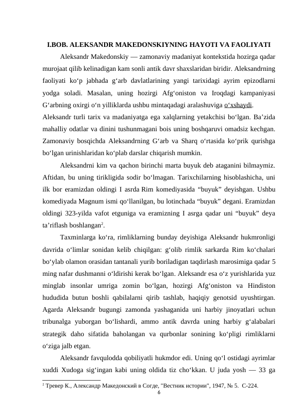 I.BOB. ALEKSANDR MAKEDONSKIYNING HAYOTI VA FAOLIYATI
Aleksandr Makedonskiy — zamonaviy madaniyat kontekstida hozirga qadar
murojaat qilib kelinadigan kam sonli antik davr shaxslaridan biridir. Aleksandrning
faoliyati  ko‘p  jabhada  g‘arb  davlatlarining  yangi  tarixidagi  ayrim  epizodlarni
yodga  soladi.  Masalan,  uning  hozirgi  Afg‘oniston  va  Iroqdagi  kampaniyasi
G‘arbning oxirgi o‘n yilliklarda ushbu mintaqadagi aralashuviga o‘xshaydi.
Aleksandr turli tarix va madaniyatga ega xalqlarning yetakchisi bo‘lgan. Ba’zida
mahalliy odatlar va dinini tushunmagani bois uning boshqaruvi omadsiz kechgan.
Zamonaviy bosqichda Aleksandrning G‘arb va Sharq o‘rtasida ko‘prik qurishga
bo‘lgan urinishlaridan ko‘plab darslar chiqarish mumkin.
Aleksandrni kim va qachon birinchi marta buyuk deb ataganini bilmaymiz.
Aftidan, bu uning tirikligida sodir bo‘lmagan. Tarixchilarning hisoblashicha, uni
ilk bor eramizdan oldingi I asrda Rim komediyasida “buyuk” deyishgan. Ushbu
komediyada Magnum ismi qo‘llanilgan, bu lotinchada “buyuk” degani. Eramizdan
oldingi 323-yilda vafot etguniga va eramizning I asrga qadar uni “buyuk” deya
ta’riflash boshlangan2.
Taxminlarga ko‘ra, rimliklarning bunday deyishiga Aleksandr hukmronligi
davrida o‘limlar sonidan kelib chiqilgan: g‘olib rimlik sarkarda Rim ko‘chalari
bo‘ylab olamon orasidan tantanali yurib boriladigan taqdirlash marosimiga qadar 5
ming nafar dushmanni o‘ldirishi kerak bo‘lgan. Aleksandr esa o‘z yurishlarida yuz
minglab  insonlar  umriga  zomin  bo‘lgan,  hozirgi  Afg‘oniston  va  Hindiston
hududida butun boshli  qabilalarni qirib tashlab, haqiqiy genotsid uyushtirgan.
Agarda Aleksandr bugungi zamonda yashaganida uni harbiy jinoyatlari uchun
tribunalga  yuborgan  bo‘lishardi,  ammo  antik  davrda  uning  harbiy  g‘alabalari
strategik  daho  sifatida  baholangan  va  qurbonlar  sonining  ko‘pligi  rimliklarni
o‘ziga jalb etgan.
Aleksandr favqulodda qobiliyatli hukmdor edi. Uning qo‘l ostidagi ayrimlar
xuddi Xudoga sig‘ingan kabi uning oldida tiz cho‘kkan. U juda yosh — 33 ga
2 Тревер К., Aлександр Македонский в Согде, "Вестник истории", 1947, № 5.  C-224.
6
