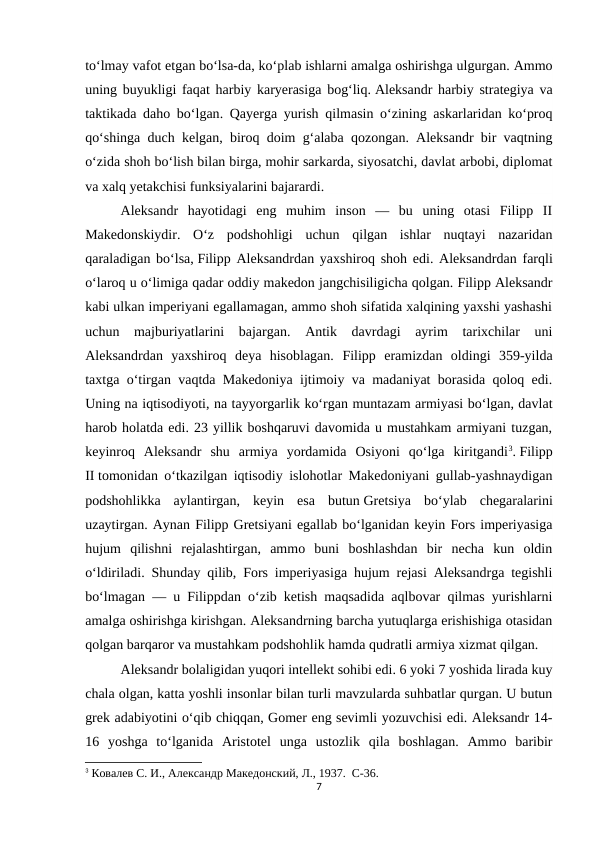 to‘lmay vafot etgan bo‘lsa-da, ko‘plab ishlarni amalga oshirishga ulgurgan. Ammo
uning buyukligi faqat harbiy karyerasiga bog‘liq. Aleksandr harbiy strategiya va
taktikada daho bo‘lgan. Qayerga yurish qilmasin o‘zining askarlaridan ko‘proq
qo‘shinga duch kelgan, biroq doim g‘alaba qozongan. Aleksandr bir vaqtning
o‘zida shoh bo‘lish bilan birga, mohir sarkarda, siyosatchi, davlat arbobi, diplomat
va xalq yetakchisi funksiyalarini bajarardi.
Aleksandr  hayotidagi  eng  muhim  inson  —  bu  uning  otasi  Filipp  II
Makedonskiydir.  O‘z  podshohligi  uchun  qilgan  ishlar  nuqtayi  nazaridan
qaraladigan bo‘lsa, Filipp Aleksandrdan yaxshiroq shoh edi. Aleksandrdan farqli
o‘laroq u o‘limiga qadar oddiy makedon jangchisiligicha qolgan. Filipp Aleksandr
kabi ulkan imperiyani egallamagan, ammo shoh sifatida xalqining yaxshi yashashi
uchun  majburiyatlarini  bajargan.  Antik  davrdagi  ayrim  tarixchilar  uni
Aleksandrdan  yaxshiroq  deya  hisoblagan. Filipp  eramizdan  oldingi  359-yilda
taxtga o‘tirgan vaqtda Makedoniya ijtimoiy va madaniyat borasida qoloq edi.
Uning na iqtisodiyoti, na tayyorgarlik ko‘rgan muntazam armiyasi bo‘lgan, davlat
harob holatda edi. 23 yillik boshqaruvi davomida u mustahkam armiyani tuzgan,
keyinroq  Aleksandr  shu  armiya  yordamida  Osiyoni  qo‘lga  kiritgandi3. Filipp
II tomonidan o‘tkazilgan iqtisodiy islohotlar Makedoniyani gullab-yashnaydigan
podshohlikka  aylantirgan,  keyin  esa  butun Gretsiya  bo‘ylab  chegaralarini
uzaytirgan. Aynan Filipp Gretsiyani egallab bo‘lganidan keyin Fors imperiyasiga
hujum  qilishni  rejalashtirgan,  ammo  buni  boshlashdan  bir  necha  kun  oldin
o‘ldiriladi. Shunday qilib, Fors imperiyasiga hujum rejasi Aleksandrga tegishli
bo‘lmagan — u Filippdan o‘zib ketish maqsadida aqlbovar qilmas yurishlarni
amalga oshirishga kirishgan. Aleksandrning barcha yutuqlarga erishishiga otasidan
qolgan barqaror va mustahkam podshohlik hamda qudratli armiya xizmat qilgan.
Aleksandr bolaligidan yuqori intellekt sohibi edi. 6 yoki 7 yoshida lirada kuy
chala olgan, katta yoshli insonlar bilan turli mavzularda suhbatlar qurgan. U butun
grek adabiyotini o‘qib chiqqan, Gomer eng sevimli yozuvchisi edi. Aleksandr 14-
16  yoshga  to‘lganida  Aristotel  unga  ustozlik  qila  boshlagan.  Ammo  baribir
3 Ковалев С. И., Aлександр Македонский, Л., 1937.  C-36.
7

