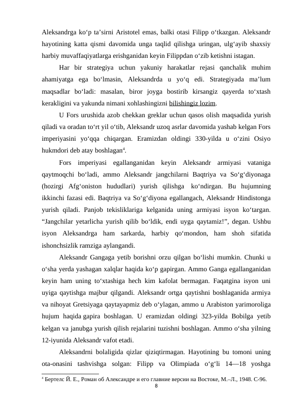 Aleksandrga ko‘p ta’sirni Aristotel emas, balki otasi Filipp o‘tkazgan. Aleksandr
hayotining katta qismi davomida unga taqlid qilishga uringan, ulg‘ayib shaxsiy
harbiy muvaffaqiyatlarga erishganidan keyin Filippdan o‘zib ketishni istagan.
Har  bir  strategiya  uchun  yakuniy  harakatlar  rejasi  qanchalik  muhim
ahamiyatga  ega  bo‘lmasin,  Aleksandrda  u  yo‘q  edi.  Strategiyada  ma’lum
maqsadlar  bo‘ladi:  masalan,  biror  joyga  bostirib  kirsangiz  qayerda  to‘xtash
kerakligini va yakunda nimani xohlashingizni bilishingiz lozim.
U Fors urushida azob chekkan greklar uchun qasos olish maqsadida yurish
qiladi va oradan to‘rt yil o‘tib, Aleksandr uzoq asrlar davomida yashab kelgan Fors
imperiyasini  yo‘qqa  chiqargan.  Eramizdan  oldingi  330-yilda  u  o‘zini  Osiyo
hukmdori deb atay boshlagan4.
Fors  imperiyasi  egallanganidan  keyin  Aleksandr  armiyasi  vataniga
qaytmoqchi  bo‘ladi, ammo  Aleksandr  jangchilarni  Baqtriya  va So‘g‘diyonaga
(hozirgi  Afg‘oniston  hududlari)  yurish  qilishga  ko‘ndirgan.  Bu  hujumning
ikkinchi fazasi edi. Baqtriya va So‘g‘diyona egallangach, Aleksandr Hindistonga
yurish  qiladi.  Panjob  tekisliklariga  kelganida  uning  armiyasi  isyon  ko‘targan.
“Jangchilar yetarlicha yurish qilib bo‘ldik, endi uyga qaytamiz!”, degan. Ushbu
isyon  Aleksandrga  ham  sarkarda,  harbiy  qo‘mondon,  ham  shoh  sifatida
ishonchsizlik ramziga aylangandi.
Aleksandr Gangaga yetib borishni orzu qilgan bo‘lishi mumkin. Chunki u
o‘sha yerda yashagan xalqlar haqida ko‘p gapirgan. Ammo Ganga egallanganidan
keyin ham uning to‘xtashiga hech kim kafolat bermagan. Faqatgina isyon uni
uyiga qaytishga majbur qilgandi. Aleksandr ortga qaytishni boshlaganida armiya
va nihoyat Gretsiyaga qaytayapmiz deb o‘ylagan, ammo u Arabiston yarimoroliga
hujum  haqida gapira  boshlagan. U eramizdan  oldingi  323-yilda Bobilga yetib
kelgan va janubga yurish qilish rejalarini tuzishni boshlagan. Ammo o‘sha yilning
12-iyunida Aleksandr vafot etadi.
Aleksandrni bolaligida qizlar qiziqtirmagan. Hayotining bu tomoni uning
ota-onasini  tashvishga  solgan:  Filipp  va  Olimpiada  o‘g‘li  14—18  yoshga
4 Бертелс Й. Е., Роман об Aлександре и его главние версии на Востоке, М.–Л., 1948. C-96.
8
