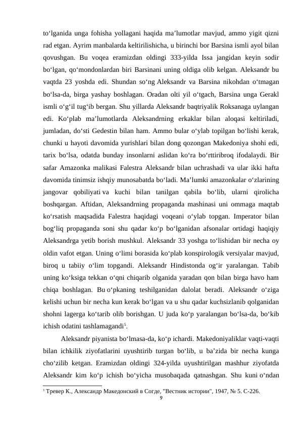to‘lganida unga fohisha yollagani haqida ma’lumotlar mavjud, ammo yigit qizni
rad etgan. Ayrim manbalarda keltirilishicha, u birinchi bor Barsina ismli ayol bilan
qovushgan.  Bu  voqea  eramizdan  oldingi  333-yilda  Issa  jangidan  keyin  sodir
bo‘lgan, qo‘mondonlardan biri Barsinani uning oldiga olib kelgan. Aleksandr bu
vaqtda 23 yoshda edi. Shundan so‘ng Aleksandr va Barsina nikohdan o‘tmagan
bo‘lsa-da, birga yashay boshlagan. Oradan olti yil o‘tgach, Barsina unga Gerakl
ismli o‘g‘il tug‘ib bergan. Shu yillarda Aleksandr baqtriyalik Roksanaga uylangan
edi.  Ko‘plab  ma’lumotlarda  Aleksandrning  erkaklar  bilan  aloqasi  keltiriladi,
jumladan, do‘sti Gedestin bilan ham. Ammo bular o‘ylab topilgan bo‘lishi kerak,
chunki u hayoti davomida yurishlari bilan dong qozongan Makedoniya shohi edi,
tarix bo‘lsa, odatda bunday insonlarni aslidan ko‘ra bo‘rttiribroq ifodalaydi. Bir
safar Amazonka malikasi Falestra Aleksandr bilan uchrashadi va ular ikki hafta
davomida tinimsiz ishqiy munosabatda bo‘ladi. Ma’lumki amazonkalar o‘zlarining
jangovar  qobiliyati va  kuchi  bilan  tanilgan  qabila  bo‘lib,  ularni  qirolicha
boshqargan. Aftidan, Aleksandrning propaganda mashinasi uni ommaga maqtab
ko‘rsatish maqsadida Falestra haqidagi voqeani o‘ylab topgan. Imperator bilan
bog‘liq propaganda soni shu qadar ko‘p bo‘lganidan afsonalar ortidagi haqiqiy
Aleksandrga yetib borish mushkul. Aleksandr 33 yoshga to‘lishidan bir necha oy
oldin vafot etgan. Uning o‘limi borasida ko‘plab konspirologik versiyalar mavjud,
biroq u tabiiy o‘lim topgandi. Aleksandr Hindistonda og‘ir yaralangan. Tabib
uning ko‘ksiga tekkan o‘qni chiqarib olganida yaradan qon bilan birga havo ham
chiqa  boshlagan.  Bu o‘pkaning  teshilganidan  dalolat  beradi.  Aleksandr  o‘ziga
kelishi uchun bir necha kun kerak bo‘lgan va u shu qadar kuchsizlanib qolganidan
shohni lagerga ko‘tarib olib borishgan. U juda ko‘p yaralangan bo‘lsa-da, bo‘kib
ichish odatini tashlamagandi5.
Aleksandr piyanista bo‘lmasa-da, ko‘p ichardi. Makedoniyaliklar vaqti-vaqti
bilan ichkilik ziyofatlarini uyushtirib turgan bo‘lib, u ba’zida bir necha kunga
cho‘zilib ketgan. Eramizdan oldingi 324-yilda uyushtirilgan mashhur ziyofatda
Aleksandr kim ko‘p ichish bo‘yicha musobaqada qatnashgan. Shu kuni o‘ndan
5 Тревер К., Aлександр Македонский в Согде, "Вестник истории", 1947, № 5. C-226.
9
