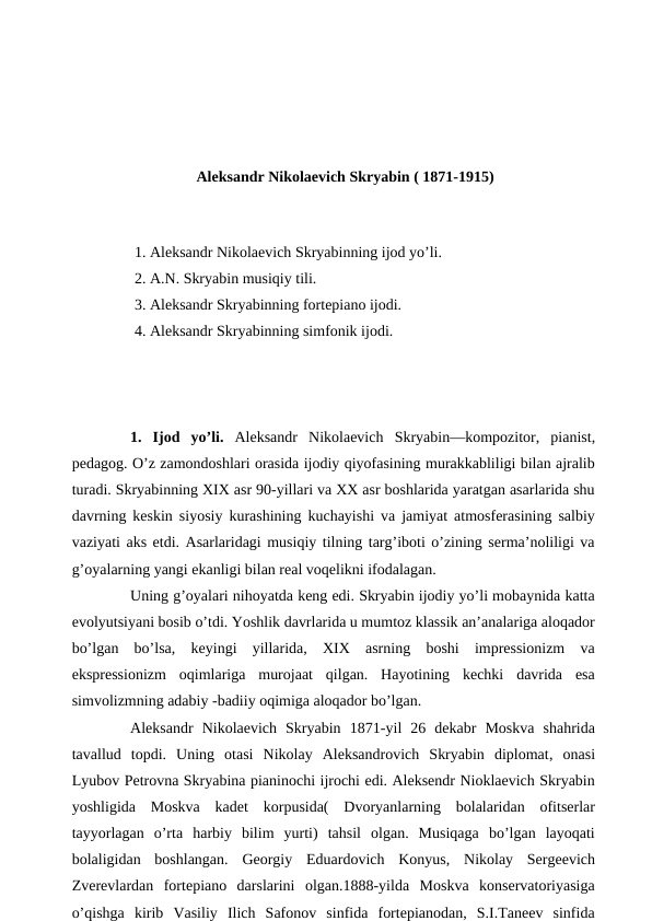 Aleksandr Nikolaevich Skryabin ( 1871-1915)
 
1. Aleksandr Nikolaevich Skryabinning ijod yo’li.
2. A.N. Skryabin musiqiy tili.
3. Aleksandr Skryabinning fortepiano ijodi.
4. Aleksandr Skryabinning simfonik ijodi.
 
1.  Ijod  yo’li. Aleksandr  Nikolaevich Skryabin—kompozitor, pianist,
pedagog. O’z zamondoshlari orasida ijodiy qiyofasining murakkabliligi bilan ajralib
turadi. Skryabinning XIX asr 90-yillari va XX asr boshlarida yaratgan asarlarida shu
davrning keskin siyosiy kurashining kuchayishi va jamiyat atmosferasining salbiy
vaziyati aks etdi. Asarlaridagi musiqiy tilning targ’iboti o’zining serma’noliligi va
g’oyalarning yangi ekanligi bilan real voqelikni ifodalagan.
 
Uning g’oyalari nihoyatda keng edi. Skryabin ijodiy yo’li mobaynida katta
evolyutsiyani bosib o’tdi. Yoshlik davrlarida u mumtoz klassik an’analariga aloqador
bo’lgan  bo’lsa,  keyingi  yillarida,  XIX  asrning  boshi  impressionizm  va
ekspressionizm  oqimlariga  murojaat  qilgan.  Hayotining  kechki  davrida  esa
simvolizmning adabiy -badiiy oqimiga aloqador bo’lgan.
 
Aleksandr  Nikolaevich  Skryabin  1871-yil  26  dekabr  Moskva  shahrida
tavallud  topdi.  Uning  otasi  Nikolay  Aleksandrovich  Skryabin  diplomat, onasi
Lyubov Petrovna Skryabina pianinochi ijrochi edi. Aleksendr Nioklaevich Skryabin
yoshligida  Moskva  kadet  korpusida(  Dvoryanlarning  bolalaridan  ofitserlar
tayyorlagan  o’rta  harbiy  bilim  yurti)  tahsil  olgan.  Musiqaga  bo’lgan  layoqati
bolaligidan  boshlangan.  Georgiy  Eduardovich  Konyus,  Nikolay  Sergeevich
Zverevlardan  fortepiano  darslarini  olgan.1888-yilda  Moskva  konservatoriyasiga
o’qishga  kirib  Vasiliy  Ilich  Safonov  sinfida  fortepianodan,  S.I.Taneev  sinfida
