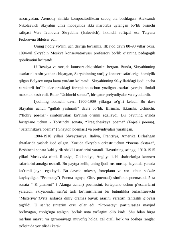 nazariyadan, Arenskiy sinfida kompozitorlikdan saboq ola boshlagan. Aleksandr
Nikolaevich  Skryabin  umri  mobaynida  ikki  marotaba  uylangan  bo’lib  birinchi
rafiqasi  Vera  Ivanovna  Skryabina  (Isakovich),  ikkinchi  rafiqasi  esa  Tatyana
Fedorovna Shletser edi.
 
Uning ijodiy yo’lini uch davrga bo’lamiz. Ilk ijod davri 80-90 yillar oxiri.
1894-yil Skryabin Moskva konservatoriyasi professori bo’lib o’zining pedagogik
qobiliyatini ko’rsatdi.
 
U Rossiya va xorijda kontsert chiqishlarini bergan. Bunda, Skryabinning
asarlarini nashriyotdan chiqargan, Skryabinning xorijiy kontsert safarlariga homiylik
qilgan Belyaev unga katta yordam ko’rsatdi. Skryabinning 90-yillaridagi ijodi ancha
xarakterli bo’lib ular orasidagi fortepiano uchun yozilgan asarlari yorqin, ifodali
mazmun kasb etdi. Bular ”Uchinchi sonata”, bir qator prelyudiyalar va etyudlardir.
 
Ijodining  ikkinchi  davri  1900-1909  yillarga  to’g’ri  keladi.  Bu  davr
Skryabin  uchun  “gullab  yashnash”  davri  bo’ldi.  Birinchi,  Ikkinchi,  Uchinchi,
(“Ilohiy  poema”)  simfoniyalari  ko’rimli  o’rinni  egallaydi.  Bir  paytning  o’zida
fortepiano  uchun  -  To’rtinchi  sonata,  “Tragicheskaya  poema”  (Fojeali  poema),
“Sataninskaya poema” ( Shayton poemasi) va prelyudiyalari yaratilgan.
 
1904-1910  yillari  Shveytsariya, Italiya, Frantsiya, Amerika  Birlashgan
shtatlarida yashab ijod qilgan. Xorijda Skryabin orkestr uchun “Poema ekstaza”,
Beshinchi sonata kabi yirik shaklli asarlarini yaratdi. Hayotining so’nggi 1910-1915
yillari Moskvada o’tdi. Rossiya,  Gollandiya, Angliya kabi shaharlariga kontsert
safarlarini amalga oshirdi. Bu paytga kelib, uning ijodi rus musiqa hayotida yanada
ko’rimli  joyni  egallaydi.  Bu  davrda  orkestr,  fortepiano  va  xor  uchun  so’zsiz
kuylaydigan “Prometey”( Poema ognya, Olov poemasi) simfonik poemasini, 5 ta
sonata “ K plameni” ( Alanga uchun) poemasini, fortepiano uchun p’esalarlarni
yaratadi.  Skryabinda,  san’at  turli  ko’rinishlarini  bir  butunlikka  birlashtiruvchi
“Misteriya”(O’rta asrlarda diniy drama) buyuk asarini yaratish fantastik g’oyasi
tug’ildi.  U  san’at  sintezini  orzu  qilar  edi.  “Prometey”  partiturasiga  mavjud
bo’lmagan, cholg’uga atalgan, bo’lak nota yo’lagini olib kirdi. Shu bilan birga
ma’lum mavzu va garmoniyaga muvofiq holda, zal qizil, ko’k va boshqa ranglar
to’lqinida yoritilishi kerak.
 

