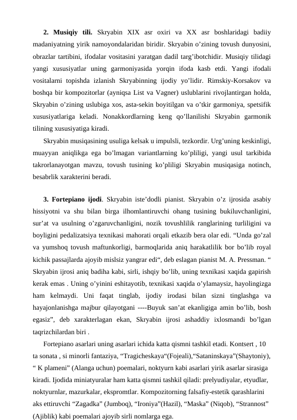 2.  Musiqiy  tili.  Skryabin  XIX  asr  oxiri  va  XX  asr  boshlaridagi  badiiy
madaniyatning yirik namoyondalaridan biridir. Skryabin o’zining tovush dunyosini,
obrazlar tartibini, ifodalar vositasini yaratgan dadil targ’ibotchidir. Musiqiy tilidagi
yangi  xususiyatlar  uning  garmoniyasida  yorqin  ifoda  kasb  etdi.  Yangi  ifodali
vositalarni  topishda  izlanish  Skryabinning ijodiy  yo’lidir. Rimskiy-Korsakov  va
boshqa bir kompozitorlar (ayniqsa List va Vagner) uslublarini rivojlantirgan holda,
Skryabin o’zining uslubiga xos, asta-sekin boyitilgan va o’tkir garmoniya, spetsifik
xususiyatlariga  keladi.  Nonakkordlarning  keng  qo’llanilishi  Skryabin  garmonik
tilining xususiyatiga kiradi.
Skryabin musiqasining usuliga kelsak u impulsli, tezkordir. Urg’uning keskinligi,
muayyan aniqlikga ega bo’lmagan variantlarning ko’pliligi, yangi usul tarkibida
takrorlanayotgan mavzu, tovush tusining ko’pliligi Skryabin musiqasiga notinch,
besabrlik xarakterini beradi.
 
3. Fortepiano ijodi. Skryabin iste’dodli pianist. Skryabin o’z ijrosida asabiy
hissiyotni va shu bilan birga ilhomlantiruvchi ohang tusining bukiluvchanligini,
sur’at va usulning o’zgaruvchanligini, nozik tovushlilik ranglarining turliligini va
boyligini pedalizatsiya texnikasi mahorati orqali etkazib bera olar edi. “Unda go’zal
va yumshoq tovush maftunkorligi, barmoqlarida aniq harakatlilik bor bo’lib royal
kichik passajlarda ajoyib mislsiz yangrar edi“, deb eslagan pianist M. A. Pressman. “
Skryabin ijrosi aniq badiha kabi, sirli, ishqiy bo’lib, uning texnikasi xaqida gapirish
kerak emas . Uning o’yinini eshitayotib, texnikasi xaqida o’ylamaysiz, hayolingizga
ham  kelmaydi.  Uni  faqat  tinglab,  ijodiy  irodasi  bilan  sizni  tinglashga  va
hayajonlanishga majbur qilayotgani ----Buyuk san’at ekanligiga amin bo’lib, bosh
egasiz”,  deb  xarakterlagan  ekan,  Skryabin  ijrosi  ashaddiy  ixlosmandi  bo’lgan
taqrizchilardan biri .
Fortepiano asarlari uning asarlari ichida katta qismni tashkil etadi. Kontsert , 10 
ta sonata , si minorli fantaziya, “Tragicheskaya“(Fojeali),“Sataninskaya”(Shaytoniy),
“ K plameni” (Alanga uchun) poemalari, noktyurn kabi asarlari yirik asarlar sirasiga 
kiradi. Ijodida miniatyuralar ham katta qismni tashkil qiladi: prelyudiyalar, etyudlar, 
noktyurnlar, mazurkalar, ekspromtlar. Kompozitorning falsafiy-estetik qarashlarini 
aks ettiruvchi “Zagadka” (Jumboq), “Ironiya”(Hazil), “Maska” (Niqob), “Strannost” 
(Ajiblik) kabi poemalari ajoyib sirli nomlarga ega.
