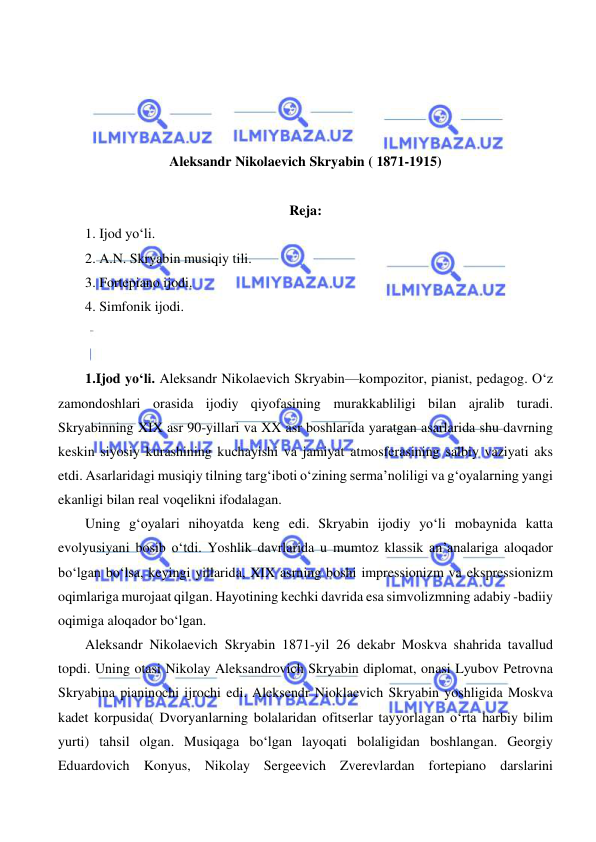  
 
 
 
 
 
Aleksandr Nikolaevich Skryabin ( 1871-1915) 
 
Reja: 
1. Ijod yo‘li. 
2. A.N. Skryabin musiqiy tili. 
3. Fortepiano ijodi. 
4. Simfonik ijodi. 
 
 
  
1.Ijod yo‘li. Aleksandr Nikolaevich Skryabin—kompozitor, pianist, pedagog. O‘z 
zamondoshlari orasida ijodiy qiyofasining murakkabliligi bilan ajralib turadi. 
Skryabinning XIX asr 90-yillari va XX asr boshlarida yaratgan asarlarida shu davrning 
keskin siyosiy kurashining kuchayishi va jamiyat atmosferasining salbiy vaziyati aks 
etdi. Asarlaridagi musiqiy tilning targ‘iboti o‘zining serma’noliligi va g‘oyalarning yangi 
ekanligi bilan real voqelikni ifodalagan. 
  
Uning g‘oyalari nihoyatda keng edi. Skryabin ijodiy yo‘li mobaynida katta 
evolyusiyani bosib o‘tdi. Yoshlik davrlarida u mumtoz klassik an’analariga aloqador 
bo‘lgan bo‘lsa, keyingi yillarida, XIX asrning boshi impressionizm va ekspressionizm 
oqimlariga murojaat qilgan. Hayotining kechki davrida esa simvolizmning adabiy -badiiy 
oqimiga aloqador bo‘lgan. 
  
Aleksandr Nikolaevich Skryabin 1871-yil 26 dekabr Moskva shahrida tavallud 
topdi. Uning otasi Nikolay Aleksandrovich Skryabin diplomat, onasi Lyubov Petrovna 
Skryabina pianinochi ijrochi edi. Aleksendr Nioklaevich Skryabin yoshligida Moskva 
kadet korpusida( Dvoryanlarning bolalaridan ofitserlar tayyorlagan o‘rta harbiy bilim 
yurti) tahsil olgan. Musiqaga bo‘lgan layoqati bolaligidan boshlangan. Georgiy 
Eduardovich Konyus, Nikolay Sergeevich Zverevlardan fortepiano darslarini 
