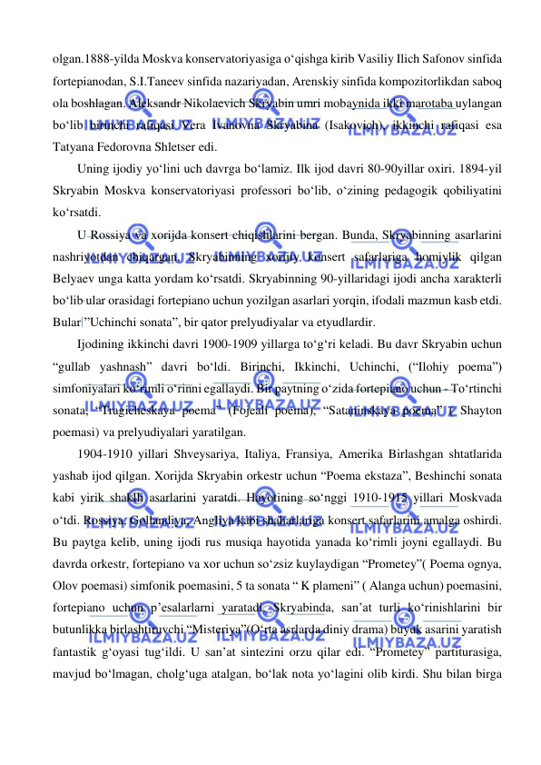  
 
olgan.1888-yilda Moskva konservatoriyasiga o‘qishga kirib Vasiliy Ilich Safonov sinfida 
fortepianodan, S.I.Taneev sinfida nazariyadan, Arenskiy sinfida kompozitorlikdan saboq 
ola boshlagan. Aleksandr Nikolaevich Skryabin umri mobaynida ikki marotaba uylangan 
bo‘lib birinchi rafiqasi Vera Ivanovna Skryabina (Isakovich), ikkinchi rafiqasi esa 
Tatyana Fedorovna Shletser edi. 
  
Uning ijodiy yo‘lini uch davrga bo‘lamiz. Ilk ijod davri 80-90yillar oxiri. 1894-yil 
Skryabin Moskva konservatoriyasi professori bo‘lib, o‘zining pedagogik qobiliyatini 
ko‘rsatdi. 
  
U Rossiya va xorijda konsert chiqishlarini bergan. Bunda, Skryabinning asarlarini 
nashriyotdan chiqargan, Skryabinning xorijiy konsert safarlariga homiylik qilgan 
Belyaev unga katta yordam ko‘rsatdi. Skryabinning 90-yillaridagi ijodi ancha xarakterli 
bo‘lib ular orasidagi fortepiano uchun yozilgan asarlari yorqin, ifodali mazmun kasb etdi. 
Bular ”Uchinchi sonata”, bir qator prelyudiyalar va etyudlardir. 
  
Ijodining ikkinchi davri 1900-1909 yillarga to‘g‘ri keladi. Bu davr Skryabin uchun 
“gullab yashnash” davri bo‘ldi. Birinchi, Ikkinchi, Uchinchi, (“Ilohiy poema”) 
simfoniyalari ko‘rimli o‘rinni egallaydi. Bir paytning o‘zida fortepiano uchun - To‘rtinchi 
sonata, “Tragicheskaya poema” (Fojeali poema), “Sataninskaya poema” ( Shayton 
poemasi) va prelyudiyalari yaratilgan. 
   
1904-1910 yillari Shveysariya, Italiya, Fransiya, Amerika Birlashgan shtatlarida 
yashab ijod qilgan. Xorijda Skryabin orkestr uchun “Poema ekstaza”, Beshinchi sonata 
kabi yirik shaklli asarlarini yaratdi. Hayotining so‘nggi 1910-1915 yillari Moskvada 
o‘tdi. Rossiya, Gollandiya, Angliya kabi shaharlariga konsert safarlarini amalga oshirdi. 
Bu paytga kelib, uning ijodi rus musiqa hayotida yanada ko‘rimli joyni egallaydi. Bu 
davrda orkestr, fortepiano va xor uchun so‘zsiz kuylaydigan “Prometey”( Poema ognya, 
Olov poemasi) simfonik poemasini, 5 ta sonata “ K plameni” ( Alanga uchun) poemasini, 
fortepiano uchun p’esalarlarni yaratadi. Skryabinda, san’at turli ko‘rinishlarini bir 
butunlikka birlashtiruvchi “Misteriya”(O‘rta asrlarda diniy drama) buyuk asarini yaratish 
fantastik g‘oyasi tug‘ildi. U san’at sintezini orzu qilar edi. “Prometey” partiturasiga, 
mavjud bo‘lmagan, cholg‘uga atalgan, bo‘lak nota yo‘lagini olib kirdi. Shu bilan birga 
