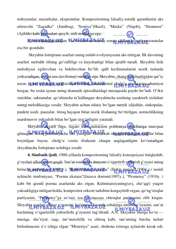  
 
noktyurnlar, mazurkalar, ekspromtlar. Kompozitorning falsafiy-estetik qarashlarini aks 
ettiruvchi “Zagadka” (Jumboq), “Ironiya”(Hazil), “Maska” (Niqob), “Strannost” 
(Ajiblik) kabi poemalari ajoyib, sirli nomlarga ega. 
10 sonatasining ichidan 3 ta sonatasi an’anaviy sonata sikllaridir. qolgan sonatalar 
esa bir qismlidir. 
 Skryabin fortepiano asarlari uning uslubi evolyusiyasini aks ettirgan. Ilk davrining 
asarlari melodik tilning go‘zalliligi va kuychanligi bilan ajralib turadi. Skryabin lirik 
melodiyasi egiluvchan va bukiluvchan bo‘lib, qalb kechinmalarini nozik tuslarda 
yetkazadigan, o‘ziga xos (izvilistыy) suratiga ega. Skryabin, ohang kuychanligidan qat’iy 
nazar, vokal qo‘shiqli xarakteridan holiroq, instrumental cholg‘u musiqasiga ahamiyat 
bergan, bu xislat aynan uning dramatik epizodlaridagi musiqasida paydo bo‘ladi. O‘tkir 
sinishlar, sakramalar, qo‘shimcha ta’kidlangan skryabincha usulning xarakterli xislatlari 
uning melodikasiga xosdir. Skryabin uchun odatiy bo‘lgan metrik siljishlar, sinkopalar, 
punktir usuli, pauzalar, titroq hayajon bilan nozik ifodaning bo‘rtirilgan, notinchlikning 
mardonavor yuksalish bilan bo‘lgan uyg‘unligini yaratadi.  
Skryabin deyarli fuga, fugato kabi imitatsion polifoniya shakllariga murojaat 
qilmagan. Biroq polifoniyacha fikr yuritgan. Murakkab ohanglashtirilgan shakllar bilan 
boyitilgan bayon, cholg‘u vosita ifodasini chuqur anglaganligini ko‘rsatadigan 
skryabincha fortepiano uslubiga xosdir. 
4. Simfonik ijodi. 1900-yillarda kompozitorning falsafiy konsepsiyasi tiniqlashib, 
g‘oyalari ulkan qanot qoqdi. San’at vositasida dunyoni o‘zgartirib yuborish g‘oyasi uning 
birinchi simfoniyasi(1900 y.), ”Bojestvennaya poema” (Ilohiy poema) /1904 y./ nomli 
uchinchi simfoniyasi, “Poema ekstaza”(Jazava dostoni(1907y.), “Prometey” (1910y. ) 
kabi bir qismli poema asarlarida aks etgan. Kulminatsiyaning(avj, cho‘qqi) yuqori 
yuksakligiga intilgan holda, kompozitor orkestr tarkibini kengaytirib organ, qo‘ng‘iroqlar 
partiyasini, “Prometey”ga so‘zsiz xor va maxsus chiroqlar partiyasini olib kirgan. 
Skryabin asarlari ekstaz g‘oyasini, ko‘rinmas kosmik sohalarga intilish g‘oyasini, san’at 
kuchining o‘zgartirilib yuborilishi g‘oyasini tug‘diradi. A.N. Skryabin fikriga ko‘ra --- 
musiqa, she’riyat, raqs, me’morchilik va chiroq kabi, san’atning barcha turlari 
birlashmasini o‘z ichiga olgan “Misteriya” asari, shohona ixtiroga aylanishi kerak edi. 
