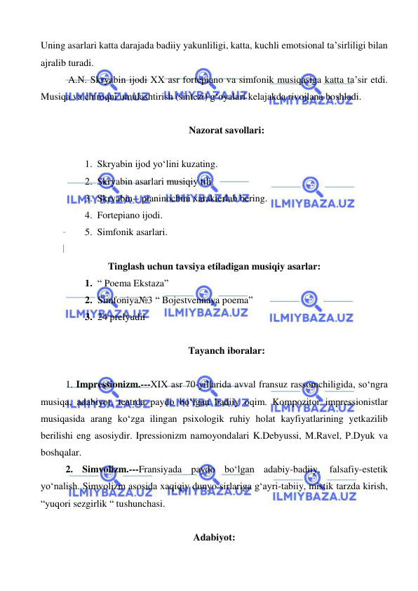  
 
Uning asarlari katta darajada badiiy yakunliligi, katta, kuchli emotsional ta’sirliligi bilan 
ajralib turadi. 
 A.N. Skryabin ijodi XX asr fortepiano va simfonik musiqasiga katta ta’sir etdi. 
Musiqa va chiroqni umulashtirish (sintezi) g‘oyalari kelajakda rivojlana boshladi. 
 
Nazorat savollari: 
 
1. Skryabin ijod yo‘lini kuzating. 
2. Skryabin asarlari musiqiy tili. 
3. Skryabin-- pianinochini xarakterlab bering. 
4. Fortepiano ijodi. 
5. Simfonik asarlari. 
 
Tinglash uchun tavsiya etiladigan musiqiy asarlar: 
1. “ Poema Ekstaza” 
2. Simfoniya№3 “ Bojestvennaya poema” 
3. 24 prelyudii 
 
Tayanch iboralar: 
 
1. Impressionizm.---XIX asr 70-yillarida avval fransuz rassomchiligida, so‘ngra 
musiqa, adabiyot, teatrda paydo bo‘lgan badiiy oqim. Kompozitor impressionistlar 
musiqasida arang ko‘zga ilingan psixologik ruhiy holat kayfiyatlarining yetkazilib 
berilishi eng asosiydir. Ipressionizm namoyondalari K.Debyussi, M.Ravel, P.Dyuk va 
boshqalar. 
2. Simvolizm.---Fransiyada paydo bo‘lgan adabiy-badiiy, falsafiy-estetik 
yo‘nalish. Simvolizm asosida xaqiqiy dunyo sirlariga g‘ayri-tabiiy, mistik tarzda kirish, 
“yuqori sezgirlik “ tushunchasi. 
 
Adabiyot: 
