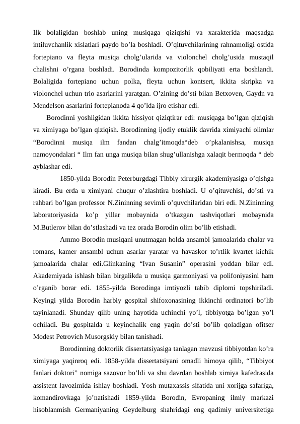 Ilk  bolaligidan  boshlab  uning  musiqaga  qiziqishi  va  xarakterida  maqsadga
intiluvchanlik xislatlari paydo bo’la boshladi. O’qituvchilarining rahnamoligi ostida
fortepiano  va  fleyta  musiqa  cholg’ularida  va  violonchel  cholg’usida  mustaqil
chalishni  o’rgana  boshladi.  Borodinda  kompozitorlik  qobiliyati  erta  boshlandi.
Bolaligida  fortepiano  uchun  polka,  fleyta  uchun  kontsert,  ikkita  skripka  va
violonchel uchun trio asarlarini yaratgan. O’zining do’sti bilan Betxoven, Gaydn va
Mendelson asarlarini fortepianoda 4 qo’lda ijro etishar edi.
 Borodinni yoshligidan ikkita hissiyot qiziqtirar edi: musiqaga bo’lgan qiziqish
va ximiyaga bo’lgan qiziqish. Borodinning ijodiy etuklik davrida ximiyachi olimlar
“Borodinni  musiqa  ilm  fandan  chalg’itmoqda“deb  o’pkalanishsa,  musiqa
namoyondalari “ Ilm fan unga musiqa bilan shug’ullanishga xalaqit bermoqda “ deb
ayblashar edi.
 
1850-yilda Borodin Peterburgdagi Tibbiy xirurgik akademiyasiga o’qishga
kiradi. Bu erda u ximiyani chuqur o’zlashtira boshladi. U o’qituvchisi, do’sti va
rahbari bo’lgan professor N.Zininning sevimli o’quvchilaridan biri edi. N.Zininning
laboratoriyasida  ko’p  yillar  mobaynida  o’tkazgan  tashviqotlari  mobaynida
M.Butlerov bilan do’stlashadi va tez orada Borodin olim bo’lib etishadi.
 
Ammo Borodin musiqani unutmagan holda ansambl jamoalarida chalar va
romans, kamer ansambl uchun asarlar yaratar va havaskor to’rtlik kvartet kichik
jamoalarida  chalar  edi.Glinkaning  “Ivan  Susanin”  operasini  yoddan  bilar  edi.
Akademiyada ishlash bilan birgalikda u musiqa garmoniyasi va polifoniyasini ham
o’rganib  borar  edi.  1855-yilda  Borodinga  imtiyozli  tabib  diplomi  topshiriladi.
Keyingi yilda Borodin harbiy gospital shifoxonasining ikkinchi ordinatori bo’lib
tayinlanadi. Shunday qilib uning hayotida uchinchi yo’l, tibbiyotga bo’lgan yo’l
ochiladi. Bu gospitalda u keyinchalik eng yaqin do’sti  bo’lib qoladigan ofitser
Modest Petrovich Musorgskiy bilan tanishadi.
 
Borodinning doktorlik dissertatsiyasiga tanlagan mavzusi tibbiyotdan ko’ra
ximiyaga yaqinroq edi. 1858-yilda dissertatsiyani omadli himoya qilib, “Tibbiyot
fanlari doktori” nomiga sazovor bo’ldi va shu davrdan boshlab ximiya kafedrasida
assistent lavozimida ishlay boshladi. Yosh mutaxassis sifatida uni xorijga safariga,
komandirovkaga  jo’natishadi  1859-yilda  Borodin,  Evropaning  ilmiy  markazi
hisoblanmish  Germaniyaning  Geydelburg  shahridagi  eng  qadimiy  universitetiga
