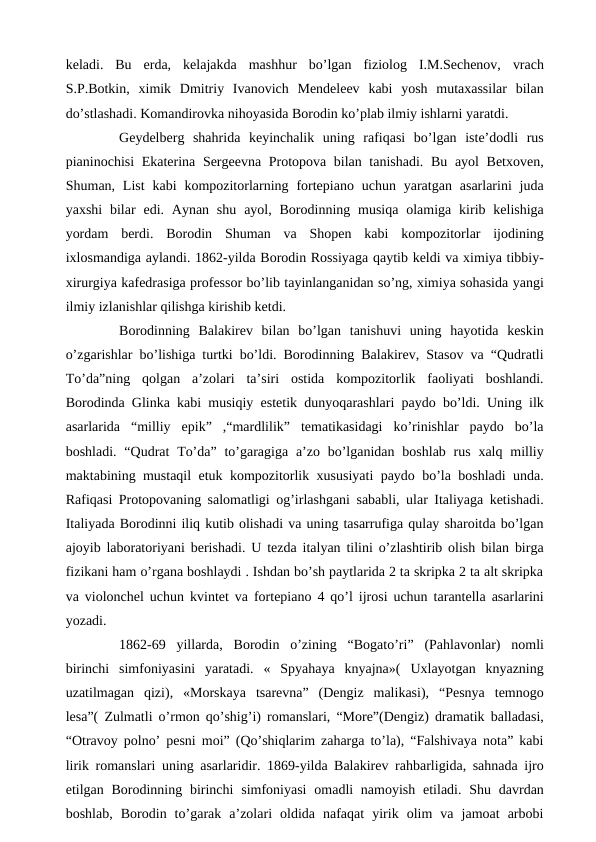 keladi.  Bu  erda,  kelajakda  mashhur  bo’lgan  fiziolog  I.M.Sechenov,  vrach
S.P.Botkin,  ximik  Dmitriy  Ivanovich  Mendeleev  kabi  yosh  mutaxassilar  bilan
do’stlashadi. Komandirovka nihoyasida Borodin ko’plab ilmiy ishlarni yaratdi.
 
Geydelberg  shahrida  keyinchalik  uning  rafiqasi  bo’lgan  iste’dodli  rus
pianinochisi  Ekaterina Sergeevna Protopova bilan tanishadi. Bu ayol  Betxoven,
Shuman, List  kabi  kompozitorlarning  fortepiano  uchun yaratgan  asarlarini  juda
yaxshi  bilar  edi.  Aynan  shu  ayol, Borodinning musiqa  olamiga  kirib kelishiga
yordam  berdi.  Borodin  Shuman  va  Shopen  kabi  kompozitorlar  ijodining
ixlosmandiga aylandi. 1862-yilda Borodin Rossiyaga qaytib keldi va ximiya tibbiy-
xirurgiya kafedrasiga professor bo’lib tayinlanganidan so’ng, ximiya sohasida yangi
ilmiy izlanishlar qilishga kirishib ketdi.
 
Borodinning  Balakirev  bilan  bo’lgan  tanishuvi  uning  hayotida  keskin
o’zgarishlar bo’lishiga turtki bo’ldi. Borodinning Balakirev, Stasov va “Qudratli
To’da”ning  qolgan  a’zolari  ta’siri  ostida  kompozitorlik  faoliyati  boshlandi.
Borodinda Glinka kabi musiqiy estetik dunyoqarashlari paydo bo’ldi. Uning ilk
asarlarida  “milliy  epik”  ,“mardlilik”  tematikasidagi  ko’rinishlar  paydo  bo’la
boshladi. “Qudrat  To’da”  to’garagiga  a’zo bo’lganidan boshlab rus  xalq  milliy
maktabining mustaqil etuk kompozitorlik xususiyati paydo bo’la boshladi unda.
Rafiqasi Protopovaning salomatligi og’irlashgani sababli, ular Italiyaga ketishadi.
Italiyada Borodinni iliq kutib olishadi va uning tasarrufiga qulay sharoitda bo’lgan
ajoyib laboratoriyani berishadi. U tezda italyan tilini o’zlashtirib olish bilan birga
fizikani ham o’rgana boshlaydi . Ishdan bo’sh paytlarida 2 ta skripka 2 ta alt skripka
va violonchel uchun kvintet va fortepiano 4 qo’l ijrosi uchun tarantella asarlarini
yozadi.
 
1862-69  yillarda, Borodin  o’zining  “Bogato’ri”  (Pahlavonlar)  nomli
birinchi  simfoniyasini  yaratadi.  «  Spyahaya  knyajna»(  Uxlayotgan  knyazning
uzatilmagan  qizi),  «Morskaya  tsarevna”  (Dengiz  malikasi),  “Pesnya  temnogo
lesa”( Zulmatli o’rmon qo’shig’i) romanslari, “More”(Dengiz) dramatik balladasi,
“Otravoy polno’ pesni moi” (Qo’shiqlarim zaharga to’la), “Falshivaya nota” kabi
lirik romanslari uning asarlaridir. 1869-yilda Balakirev rahbarligida, sahnada ijro
etilgan Borodinning birinchi  simfoniyasi  omadli  namoyish  etiladi. Shu davrdan
boshlab,  Borodin  to’garak  a’zolari  oldida  nafaqat  yirik  olim  va  jamoat  arbobi
