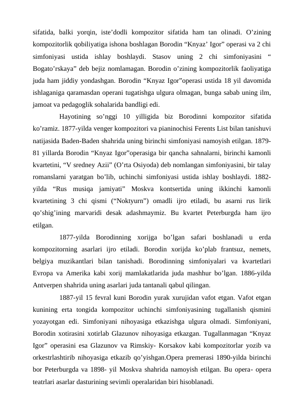 sifatida,  balki  yorqin,  iste’dodli  kompozitor  sifatida  ham  tan  olinadi.  O’zining
kompozitorlik qobiliyatiga ishona boshlagan Borodin “Knyaz’ Igor” operasi va 2 chi
simfoniyasi  ustida  ishlay  boshlaydi.  Stasov  uning  2  chi  simfoniyasini  “
Bogato’rskaya” deb bejiz nomlamagan. Borodin o’zining kompozitorlik faoliyatiga
juda ham jiddiy yondashgan. Borodin “Knyaz Igor”operasi ustida 18 yil davomida
ishlaganiga qaramasdan operani tugatishga ulgura olmagan, bunga sabab uning ilm,
jamoat va pedagoglik sohalarida bandligi edi.
 
Hayotining  so’nggi  10  yilligida  biz  Borodinni  kompozitor  sifatida
ko’ramiz. 1877-yilda venger kompozitori va pianinochisi Ferents List bilan tanishuvi
natijasida Baden-Baden shahrida uning birinchi simfoniyasi namoyish etilgan. 1879-
81 yillarda Borodin “Knyaz Igor”operasiga bir qancha sahnalarni, birinchi kamonli
kvartetini, “V sredney Azii” (O’rta Osiyoda) deb nomlangan simfoniyasini, bir talay
romanslarni yaratgan bo’lib, uchinchi simfoniyasi ustida ishlay boshlaydi. 1882-
yilda  “Rus  musiqa  jamiyati”  Moskva  kontsertida  uning  ikkinchi  kamonli
kvartetining  3  chi  qismi  (“Noktyurn”)  omadli  ijro  etiladi,  bu  asarni  rus  lirik
qo’shig’ining  marvaridi  desak  adashmaymiz.  Bu  kvartet  Peterburgda  ham  ijro
etilgan. 
 
1877-yilda  Borodinning  xorijga  bo’lgan  safari  boshlanadi  u  erda
kompozitorning  asarlari  ijro  etiladi.  Borodin  xorijda  ko’plab  frantsuz,  nemets,
belgiya  muzikantlari  bilan  tanishadi.  Borodinning  simfoniyalari  va  kvartetlari
Evropa va Amerika kabi xorij mamlakatlarida juda mashhur bo’lgan. 1886-yilda
Antverpen shahrida uning asarlari juda tantanali qabul qilingan. 
 
1887-yil 15 fevral kuni Borodin yurak xurujidan vafot etgan. Vafot etgan
kunining  erta  tongida  kompozitor  uchinchi  simfoniyasining  tugallanish  qismini
yozayotgan edi. Simfoniyani  nihoyasiga etkazishga  ulgura olmadi. Simfoniyani,
Borodin xotirasini xotirlab Glazunov nihoyasiga etkazgan. Tugallanmagan “Knyaz
Igor” operasini esa Glazunov va Rimskiy- Korsakov kabi kompozitorlar yozib va
orkestrlashtirib nihoyasiga etkazib qo’yishgan.Opera premerasi 1890-yilda birinchi
bor Peterburgda va 1898- yil Moskva shahrida namoyish etilgan. Bu opera- opera
teatrlari asarlar dasturining sevimli operalaridan biri hisoblanadi.
 
