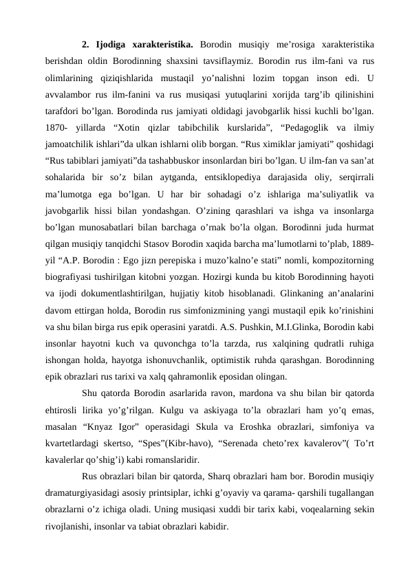  
2. Ijodiga xarakteristika. Borodin musiqiy me’rosiga  xarakteristika
berishdan oldin Borodinning shaxsini  tavsiflaymiz. Borodin rus ilm-fani va rus
olimlarining  qiziqishlarida  mustaqil  yo’nalishni  lozim  topgan  inson  edi.  U
avvalambor rus ilm-fanini va rus musiqasi yutuqlarini xorijda targ’ib qilinishini
tarafdori bo’lgan. Borodinda rus jamiyati oldidagi javobgarlik hissi kuchli bo’lgan.
1870-  yillarda  “Xotin  qizlar  tabibchilik  kurslarida”,  “Pedagoglik  va  ilmiy
jamoatchilik ishlari”da ulkan ishlarni olib borgan. “Rus ximiklar jamiyati” qoshidagi
“Rus tabiblari jamiyati”da tashabbuskor insonlardan biri bo’lgan. U ilm-fan va san’at
sohalarida  bir  so’z  bilan  aytganda,  entsiklopediya  darajasida  oliy,  serqirrali
ma’lumotga  ega  bo’lgan.  U  har  bir  sohadagi  o’z  ishlariga  ma’suliyatlik  va
javobgarlik  hissi  bilan  yondashgan.  O’zining  qarashlari  va  ishga  va  insonlarga
bo’lgan munosabatlari bilan barchaga o’rnak bo’la olgan. Borodinni juda hurmat
qilgan musiqiy tanqidchi Stasov Borodin xaqida barcha ma’lumotlarni to’plab, 1889-
yil “A.P. Borodin : Ego jizn perepiska i muzo’kalno’e stati” nomli, kompozitorning
biografiyasi tushirilgan kitobni yozgan. Hozirgi kunda bu kitob Borodinning hayoti
va ijodi dokumentlashtirilgan, hujjatiy kitob hisoblanadi. Glinkaning an’analarini
davom ettirgan holda, Borodin rus simfonizmining yangi mustaqil epik ko’rinishini
va shu bilan birga rus epik operasini yaratdi. A.S. Pushkin, M.I.Glinka, Borodin kabi
insonlar hayotni  kuch va quvonchga to’la tarzda, rus xalqining qudratli  ruhiga
ishongan holda, hayotga ishonuvchanlik, optimistik ruhda qarashgan. Borodinning
epik obrazlari rus tarixi va xalq qahramonlik eposidan olingan.
 
Shu qatorda Borodin asarlarida ravon, mardona va shu bilan bir qatorda
ehtirosli  lirika  yo’g’rilgan.  Kulgu  va  askiyaga  to’la  obrazlari  ham  yo’q  emas,
masalan  “Knyaz  Igor”  operasidagi  Skula  va  Eroshka  obrazlari,  simfoniya  va
kvartetlardagi skertso, “Spes”(Kibr-havo), “Serenada cheto’rex kavalerov”( To’rt
kavalerlar qo’shig’i) kabi romanslaridir.
 
Rus obrazlari bilan bir qatorda, Sharq obrazlari ham bor. Borodin musiqiy
dramaturgiyasidagi asosiy printsiplar, ichki g’oyaviy va qarama- qarshili tugallangan
obrazlarni o’z ichiga oladi. Uning musiqasi xuddi bir tarix kabi, voqealarning sekin
rivojlanishi, insonlar va tabiat obrazlari kabidir.
