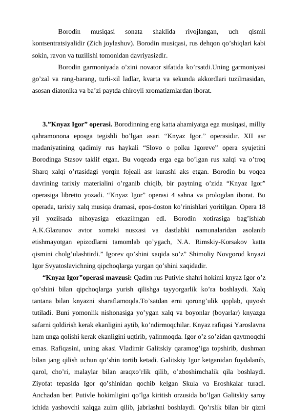  
Borodin  musiqasi  sonata  shaklida  rivojlangan, 
uch  qismli
kontsentratsiyalidir (Zich joylashuv). Borodin musiqasi, rus dehqon qo’shiqlari kabi
sokin, ravon va tuzilishi tomonidan davriyasizdir.
 
Borodin garmoniyada o’zini novator sifatida ko’rsatdi.Uning garmoniyasi
go’zal va rang-barang, turli-xil ladlar, kvarta va sekunda akkordlari tuzilmasidan,
asosan diatonika va ba’zi paytda chiroyli xromatizmlardan iborat.
 
3.”Knyaz Igor” operasi. Borodinning eng katta ahamiyatga ega musiqasi, milliy
qahramonona  eposga  tegishli  bo’lgan  asari  “Knyaz  Igor.”  operasidir.  XII  asr
madaniyatining  qadimiy  rus  haykali  “Slovo  o  polku  Igoreve”  opera  syujetini
Borodinga Stasov taklif etgan. Bu voqeada erga ega bo’lgan rus xalqi va o’troq
Sharq xalqi o’rtasidagi  yorqin fojeali asr kurashi aks etgan. Borodin bu voqea
davrining tarixiy materialini  o’rganib chiqib, bir  paytning o’zida  “Knyaz  Igor”
operasiga libretto yozadi. “Knyaz Igor” operasi 4 sahna va prologdan iborat. Bu
operada, tarixiy xalq musiqa dramasi, epos-doston ko’rinishlari yoritilgan. Opera 18
yil  yozilsada  nihoyasiga  etkazilmgan  edi.  Borodin  xotirasiga  bag’ishlab
A.K.Glazunov  avtor  xomaki  nusxasi  va  dastlabki  namunalaridan  asolanib
etishmayotgan  epizodlarni  tamomlab  qo’ygach,  N.A.  Rimskiy-Korsakov  katta
qismini cholg’ulashtirdi.” Igorev qo’shini xaqida so’z” Shimoliy Novgorod knyazi
Igor Svyatoslavichning qipchoqlarga yurgan qo’shini xaqidadir.
“Knyaz Igor”operasi mavzusi: Qadim rus Putivle shahri hokimi knyaz Igor o’z
qo’shini  bilan  qipchoqlarga  yurish  qilishga  tayyorgarlik  ko’ra  boshlaydi.  Xalq
tantana bilan knyazni  sharaflamoqda.To’satdan erni  qorong’ulik qoplab, quyosh
tutiladi. Buni yomonlik nishonasiga yo’ygan xalq va boyonlar (boyarlar) knyazga
safarni qoldirish kerak ekanligini aytib, ko’ndirmoqchilar. Knyaz rafiqasi Yaroslavna
ham unga qolishi kerak ekanligini uqtirib, yalinmoqda. Igor o’z so’zidan qaytmoqchi
emas. Rafiqasini, uning akasi Vladimir Galitskiy qaramog’iga topshirib, dushman
bilan jang qilish uchun qo’shin tortib ketadi. Galitskiy Igor ketganidan foydalanib,
qarol,  cho’ri,  malaylar  bilan  araqxo’rlik  qilib,  o’zboshimchalik  qila  boshlaydi.
Ziyofat  tepasida  Igor  qo’shinidan  qochib  kelgan  Skula  va  Eroshkalar  turadi.
Anchadan beri Putivle hokimligini qo’lga kiritish orzusida bo’lgan Galitskiy saroy
ichida yashovchi xalqga zulm qilib, jabrlashni boshlaydi. Qo’rslik bilan bir qizni
