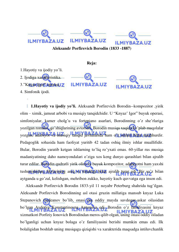  
 
 
 
 
 
Aleksandr Porfirevich Borodin (1833 -1887) 
 
Reja: 
1.Hayotiy va ijodiy yo’li. 
2. Ijodiga xarakteristika. 
3.”Knyaz Igor” operasi. 
4. Simfonik ijodi. 
 
1.Hayotiy va ijodiy yo’li. Aleksandr Porfirevich Borodin--kompozitor ,yirik 
olim – ximik, jamoat arbobi va musiqiy tanqidchidir. U “Knyaz’ Igor” buyuk operasi, 
simfoniyalar, kamer cholg’u va fortepiano asarlari, Borodinning o’z she’rlariga 
yozilgan romans, qo’shiqlarining avtoridir. Borodin musiqa xaqida ko’plab maqolalar 
yozgan, adabiyot va musiqiy tanqid javhalarida ham o’z ishlari bilan mashhurdir. 
Pedagoglik sohasida ham faoliyat yuritib 42 tadan oshiq ilmiy ishlar muallifidir. 
Bular, Borodin yaratib ketgan ishlarning to’liq ro’yxati emas. 60-yillar rus musiqa 
madaniyatining daho namoyondalari o’ziga xos keng dunyo qarashlari bilan ajralib 
turar edilar. Borodin qudratli yirik olim va buyuk kompozitor, adabiyotni ham yaxshi 
tushunishidan, fikrlarining aniq va teranligi bilan ajralib turar edi. Bir so’z bilan 
aytganda u go’zal, kelishgan, mehribon zukko, hayotiy kuch quvvatga ega inson edi. 
  Aleksandr Porfirevich Borodin 1833-yil 11 noyabr Peterburg shahrida tug’ilgan. 
Aleksandr Porfirevich Borodinning asl otasi gruzin millatiga mansub knyaz Luka 
Stepanovich Gedeanov bo’lib, onasi esa oddiy mayda savdogar-askar oilasidan 
bo’lgan Avdotya Konstantinovna Antonova edi. Borodin o’z familiyasini knyaz 
xizmatkori Porfiriy Ionovich Borodindan meros qilib olgan, uning onasi oddiy oiladan 
bo’lganligi uchun knyaz bolaga o’z familiyasini berishi mumkin emas edi. Ilk 
bolaligidan boshlab uning musiqaga qiziqishi va xarakterida maqsadga intiluvchanlik 
