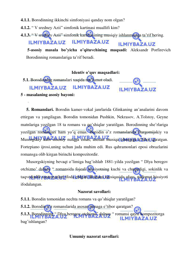  
 
4.1.1. Borodinning ikkinchi simfoniyasi qanday nom olgan?  
4.1.2. “ V sredney Azii” simfonik kartinasi muallifi kim? 
4.1.3. “ V sredney Azii” simfonik kartinasining musiqiy ishlanmasiga ta’rif bering. 
 
 5-asosiy masala bo’yicha o’qituvchining maqsadi: Aleksandr Porfirevich 
Borodinning romanslariga ta’rif beradi. 
 
Identiv o’quv maqsadlari: 
  5.1. Borodinning romanslari xaqida ma’lumot oladi. 
   
5 - masalaning asosiy bayoni:            
 
 
5. Romanslari. Borodin kamer-vokal janrlarida Glinkaning an’analarini davom 
ettirgan va yangilagan. Borodin tomonidan Pushkin, Nekrasov, A.Tolstoy, Geyne 
matnlariga yozilgan 18 ta romans va qo’shiqlar yaratilgan. Borodinning she’rlariga 
yozilgan romanslari ham yo’q emas. Borodin o’z romanslarida Dargomijskiy va 
Musorgskiy kabi insoniy nutqga emas, asosan musiqa ohangiga e’tibor qaratgan. 
Fortepiano ijrosi,uning uchun juda muhim edi. Rus qahramonlari eposi obrazlarini 
romansga olib kirgan birinchi kompozitordir.  
  Musorgskiyning bevaqt o’limiga bag’ishlab 1881-yilda yozilgan “ Dlya beregov 
otchizno’ dalnoy “ romansida fojeali hissiyotning kuchi va chuqurligi, sokinlik va 
taqvodorlik xususiyatlari ifoda etilgan. Romans musiqasida afsus, nadomat hissiyoti 
ifodalangan. 
Nazorat savollari: 
5.1.1. Borodin tomonidan nechta romans va qo’shiqlar yaratilgan? 
5.1.2. Borodin o’z romanslarida asosan nimaga e’tibor qaratgan? 
5.1.3. Borodinning “ Dlya beregov otchizno’ dalnoy “ romansi qaysi kompozitorga 
bag’ishlangan? 
 
Umumiy nazorat savollari: 
