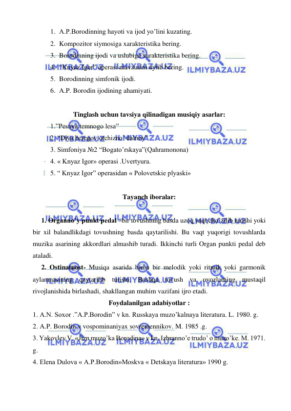  
 
1. A.P.Borodinning hayoti va ijod yo’lini kuzating. 
2. Kompozitor siymosiga xarakteristika bering. 
3. Borodinning ijodi va uslubiga xarakteristika bering. 
4. “Knyaz Igor” operasi mavzusini aytib bering. 
5. Borodinning simfonik ijodi. 
6. A.P. Borodin ijodining ahamiyati. 
 
Tinglash uchun tavsiya qilinadigan musiqiy asarlar: 
1.”Pesnya temnogo lesa” 
2. “Dlya beregov otchizno’ dalnoy” 
3. Simfoniya №2 “Bogato’rskaya”(Qahramonona) 
4. « Knyaz Igor» operasi .Uvertyura. 
5. “ Knyaz Igor” operasidan « Polovetskie plyaski» 
     
Tayanch iboralar: 
 
1. Organno’y punkt pedal –bir tovushning basda uzoq vaqt cho’zilib turishi yoki 
bir xil balandlikdagi tovushning basda qaytarilishi. Bu vaqt yuqorigi tovushlarda 
muzika asarining akkordlari almashib turadi. Ikkinchi turli Organ punkti pedal deb 
ataladi. 
2. Ostinatnost- Musiqa asarida biron bir melodik yoki ritmik yoki garmonik 
aylanmasining qaytarilib turishi. Boshqa tovush va ovozlarning mustaqil 
rivojlanishida birlashadi, shakllangan muhim vazifani ijro etadi. 
Foydalanilgan adabiyotlar : 
1. A.N. Soxor .”A.P.Borodin” v kn. Russkaya muzo’kalnaya literatura. L. 1980. g. 
2. A.P. Borodin v vospominaniyax sovremennikov. M. 1985 .g. 
3. Yakovlev V. «Jizn muzo’ka Borodina» v kn. Izbranno’e trudo’ o muzo’ke. M. 1971. 
g. 
4. Elena Dulova « A.P.Borodin»Moskva « Detskaya literatura» 1990 g. 
