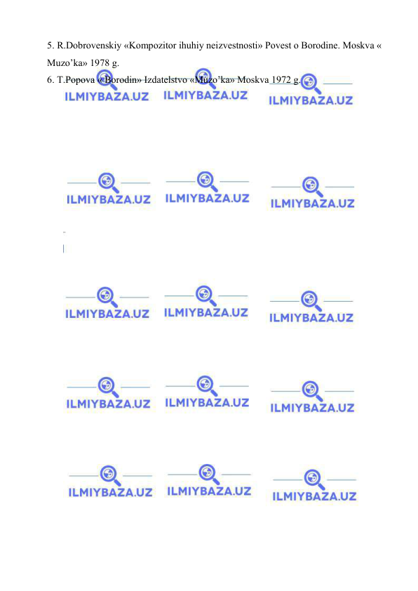  
 
5. R.Dobrovenskiy «Kompozitor ihuhiy neizvestnosti» Povest o Borodine. Moskva « 
Muzo’ka» 1978 g. 
6. T.Popova « Borodin» Izdatelstvo «Muzo’ka» Moskva 1972 g. 
 
