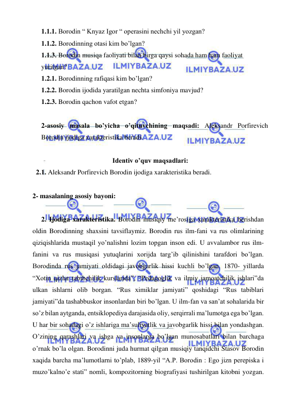  
 
1.1.1. Borodin “ Knyaz Igor “ operasini nechchi yil yozgan? 
1.1.2. Borodinning otasi kim bo’lgan? 
1.1.3. Borodin musiqa faoliyati bilan birga qaysi sohada ham ham faoliyat 
yuritgan? 
1.2.1. Borodinning rafiqasi kim bo’lgan? 
1.2.2. Borodin ijodida yaratilgan nechta simfoniya mavjud? 
1.2.3. Borodin qachon vafot etgan? 
 
2-asosiy masala bo’yicha o’qituvchining maqsadi: Aleksandr Porfirevich 
Borodin ijodiga xarakteristika beradi.  
 
Identiv o’quv maqsadlari: 
  2.1. Aleksandr Porfirevich Borodin ijodiga xarakteristika beradi. 
   
2- masalaning asosiy bayoni:            
 
  2. Ijodiga xarakteristika. Borodin musiqiy me’rosiga xarakteristika berishdan 
oldin Borodinning shaxsini tavsiflaymiz. Borodin rus ilm-fani va rus olimlarining 
qiziqishlarida mustaqil yo’nalishni lozim topgan inson edi. U avvalambor rus ilm-
fanini va rus musiqasi yutuqlarini xorijda targ’ib qilinishini tarafdori bo’lgan. 
Borodinda rus jamiyati oldidagi javobgarlik hissi kuchli bo’lgan. 1870- yillarda 
“Xotin qizlar tabibchilik kurslarida”, “Pedagoglik va ilmiy jamoatchilik ishlari”da 
ulkan ishlarni olib borgan. “Rus ximiklar jamiyati” qoshidagi “Rus tabiblari 
jamiyati”da tashabbuskor insonlardan biri bo’lgan. U ilm-fan va san’at sohalarida bir 
so’z bilan aytganda, entsiklopediya darajasida oliy, serqirrali ma’lumotga ega bo’lgan. 
U har bir sohadagi o’z ishlariga ma’suliyatlik va javobgarlik hissi bilan yondashgan. 
O’zining qarashlari va ishga va insonlarga bo’lgan munosabatlari bilan barchaga 
o’rnak bo’la olgan. Borodinni juda hurmat qilgan musiqiy tanqidchi Stasov Borodin 
xaqida barcha ma’lumotlarni to’plab, 1889-yil “A.P. Borodin : Ego jizn perepiska i 
muzo’kalno’e stati” nomli, kompozitorning biografiyasi tushirilgan kitobni yozgan. 
