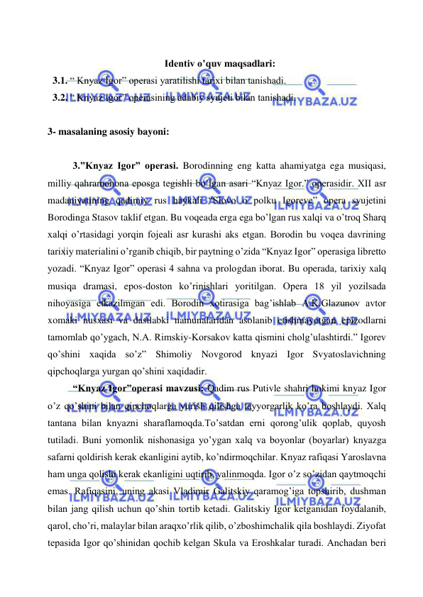  
 
 
Identiv o’quv maqsadlari: 
  3.1. “ Knyaz Igor” operasi yaratilishi tarixi bilan tanishadi. 
  3.2. “ Knyaz Igor” operasining adabiy syujeti bilan tanishadi.  
 
3- masalaning asosiy bayoni:            
 
3.”Knyaz Igor” operasi. Borodinning eng katta ahamiyatga ega musiqasi, 
milliy qahramonona eposga tegishli bo’lgan asari “Knyaz Igor.” operasidir. XII asr 
madaniyatining qadimiy rus haykali “Slovo o polku Igoreve” opera syujetini 
Borodinga Stasov taklif etgan. Bu voqeada erga ega bo’lgan rus xalqi va o’troq Sharq 
xalqi o’rtasidagi yorqin fojeali asr kurashi aks etgan. Borodin bu voqea davrining 
tarixiy materialini o’rganib chiqib, bir paytning o’zida “Knyaz Igor” operasiga libretto 
yozadi. “Knyaz Igor” operasi 4 sahna va prologdan iborat. Bu operada, tarixiy xalq 
musiqa dramasi, epos-doston ko’rinishlari yoritilgan. Opera 18 yil yozilsada 
nihoyasiga etkazilmgan edi. Borodin xotirasiga bag’ishlab A.K.Glazunov avtor 
xomaki nusxasi va dastlabki namunalaridan asolanib etishmayotgan epizodlarni 
tamomlab qo’ygach, N.A. Rimskiy-Korsakov katta qismini cholg’ulashtirdi.” Igorev 
qo’shini xaqida so’z” Shimoliy Novgorod knyazi Igor Svyatoslavichning 
qipchoqlarga yurgan qo’shini xaqidadir. 
“Knyaz Igor”operasi mavzusi: Qadim rus Putivle shahri hokimi knyaz Igor 
o’z qo’shini bilan qipchoqlarga yurish qilishga tayyorgarlik ko’ra boshlaydi. Xalq 
tantana bilan knyazni sharaflamoqda.To’satdan erni qorong’ulik qoplab, quyosh 
tutiladi. Buni yomonlik nishonasiga yo’ygan xalq va boyonlar (boyarlar) knyazga 
safarni qoldirish kerak ekanligini aytib, ko’ndirmoqchilar. Knyaz rafiqasi Yaroslavna 
ham unga qolishi kerak ekanligini uqtirib, yalinmoqda. Igor o’z so’zidan qaytmoqchi 
emas. Rafiqasini, uning akasi Vladimir Galitskiy qaramog’iga topshirib, dushman 
bilan jang qilish uchun qo’shin tortib ketadi. Galitskiy Igor ketganidan foydalanib, 
qarol, cho’ri, malaylar bilan araqxo’rlik qilib, o’zboshimchalik qila boshlaydi. Ziyofat 
tepasida Igor qo’shinidan qochib kelgan Skula va Eroshkalar turadi. Anchadan beri 
