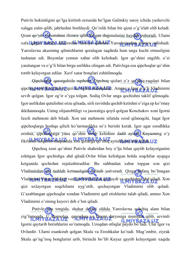  
 
Putivle hokimligini qo’lga kiritish orzusida bo’lgan Galitskiy saroy ichida yashovchi 
xalqga zulm qilib, jabrlashni boshlaydi. Qo’rslik bilan bir qizni o’g’irlab olib keladi. 
Qizni qo’yib yuborishini iltimos qilib kelgan dugonalarini haydab yuboradi. Ularni 
xafa qilgan surbet, dilozordan himoya qilishni Yaroslavnadan iltimos qilishadi. 
Yaroslavna akasining qilmishlarini qoralagan taqdirda ham unga kuchi etmasligini 
tushunar edi. Boyonlar yomon xabar olib kelishadi. Igor qo’shini engilib, o’zi 
yaralangan va o’g’li bilan birga asrlikka olingan edi. Putivlega esa qipchoqlar qo’shin 
tortib kelayotgan edilar. Xavf xatar bonglari eshitilmoqda.  
Qipchoqlar qarorgohida oqshom. Qipchoq qizlari o’z qo’shiq-raqslari bilan 
qipchoq xoni Konchakov qizi ko’nglini olmoqdalar. Ammo u Igor o’g’li Vladimirni 
sevib qolgan. Igor og’ir o’yga tolgan. Sodiq Ovlur unga qochishni taklif qilmoqda. 
Igor asrlikdan qutulishni orzu qilsada, sirli ravishda qochib ketishni o’ziga ep ko’rmay 
ikkilanmoqda. Uning olijanobliligi va jasoratiga qoyil qolgan Konchakov xoni Igorni 
faxrli mehmoni deb biladi. Xon uni mehmoni sifatida ozod qilmoqchi, faqat Igor 
qipchoqlarga boshqa qilich ko’tarmaslikka so’z berishi kerak. Igor agar ozodlikka 
erishsa, qipchoqlarga yana qo’shin tortib kelishini dadil aytadi. Knyazning o’y 
fikrlarini tarqatish maqsadida xon qizlarga qo’shiq aytishlarini amr qiladi.  
Qipchoq xoni qo’shini Putivle shahridan boy o’lja bilan qaytib kelayotganini 
eshitgan Igor qochishga ahd qiladi.Ovlur bilan kelishgan holda soqchilar uyquga 
ketganida qochishni rejalashtiradilar. Bu suhbatdan xabar topgan xon qizi 
Vladimirdan uni tashlab ketmasligini yalinib yolvoradi. Qizga befarq bo’lmagan 
Vladimirni Vatan oldidagi vazifasi burchi hissi qiynaydi va qochishga ahd qiladi. Xon 
qizi uxlayotgan soqchilarni uyg’otib, qochayotgan Vladimirni olib qoladi. 
G’azablangan qipchoqlar xondan Vladimirni qatl etishlarini talab qiladi, ammo Xon 
Vladimirni o’zining kuyovi deb e’lon qiladi.  
Putivle erta tongida, shahar devori oldida Yaroslavna achchiq alam bilan 
yig’lamoqda. U shamolga, quyoshga va Dnepr daryosiga murojaat qilib, sevimli 
Igorni qaytarib berishlarini so’ramoqda. Uzoqdan otliqlar paydo bo’ladi. Ular Igor va 
Ovlurdir. Ularni esankirab qolgan Skula va Eroshkalar ko’radi. Mug’ombir, ziyrak 
Skula qo’ng’iroq bonglarini urib, birinchi bo’lib Knyaz qaytib kelayotgani xaqida 
