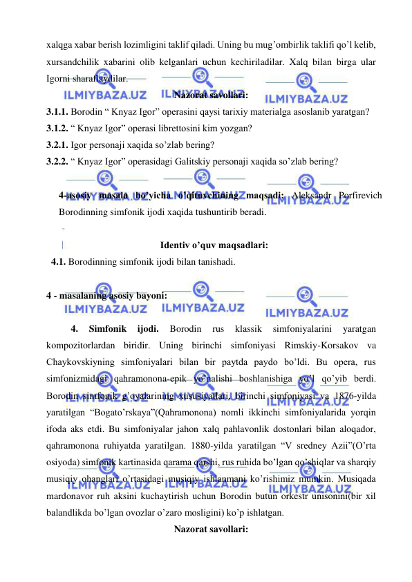  
 
xalqga xabar berish lozimligini taklif qiladi. Uning bu mug’ombirlik taklifi qo’l kelib, 
xursandchilik xabarini olib kelganlari uchun kechiriladilar. Xalq bilan birga ular 
Igorni sharaflaydilar.  
Nazorat savollari: 
3.1.1. Borodin “ Knyaz Igor” operasini qaysi tarixiy materialga asoslanib yaratgan? 
3.1.2. “ Knyaz Igor” operasi librettosini kim yozgan? 
3.2.1. Igor personaji xaqida so’zlab bering? 
3.2.2. “ Knyaz Igor” operasidagi Galitskiy personaji xaqida so’zlab bering? 
 
4-asosiy masala bo’yicha o’qituvchining maqsadi: Aleksandr Porfirevich 
Borodinning simfonik ijodi xaqida tushuntirib beradi. 
 
Identiv o’quv maqsadlari: 
  4.1. Borodinning simfonik ijodi bilan tanishadi. 
   
4 - masalaning asosiy bayoni:            
 
4. 
Simfonik 
ijodi. 
Borodin 
rus 
klassik 
simfoniyalarini 
yaratgan 
kompozitorlardan biridir. Uning birinchi simfoniyasi Rimskiy-Korsakov va 
Chaykovskiyning simfoniyalari bilan bir paytda paydo bo’ldi. Bu opera, rus 
simfonizmidagi qahramonona-epik yo’nalishi boshlanishiga yo’l qo’yib berdi. 
Borodin simfonik g’oyalarining xususiyatlari, birinchi simfoniyasi va 1876-yilda 
yaratilgan “Bogato’rskaya”(Qahramonona) nomli ikkinchi simfoniyalarida yorqin 
ifoda aks etdi. Bu simfoniyalar jahon xalq pahlavonlik dostonlari bilan aloqador, 
qahramonona ruhiyatda yaratilgan. 1880-yilda yaratilgan “V sredney Azii”(O’rta 
osiyoda) simfonik kartinasida qarama qarshi, rus ruhida bo’lgan qo’shiqlar va sharqiy 
musiqiy ohanglari o’rtasidagi musiqiy ishlanmani ko’rishimiz mumkin. Musiqada 
mardonavor ruh aksini kuchaytirish uchun Borodin butun orkestr unisonini(bir xil 
balandlikda bo’lgan ovozlar o’zaro mosligini) ko’p ishlatgan.  
Nazorat savollari: 
