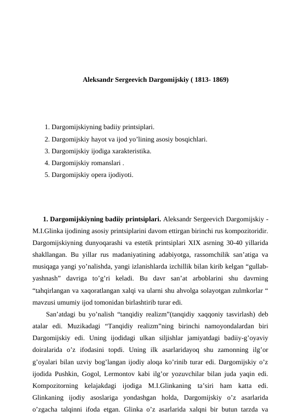 Aleksandr Sergeevich Dargomijskiy ( 1813- 1869)
 1. Dargomijskiyning badiiy printsiplari.
 2. Dargomijskiy hayot va ijod yo’lining asosiy bosqichlari.
 3. Dargomijskiy ijodiga xarakteristika.
 4. Dargomijskiy romanslari .
 5. Dargomijskiy opera ijodiyoti.
 
 
1. Dargomijskiyning badiiy printsiplari. Aleksandr Sergeevich Dargomijskiy -
M.I.Glinka ijodining asosiy printsiplarini davom ettirgan birinchi rus kompozitoridir.
Dargomijskiyning dunyoqarashi va estetik printsiplari XIX asrning 30-40 yillarida
shakllangan. Bu yillar rus madaniyatining adabiyotga, rassomchilik san’atiga va
musiqaga yangi yo’nalishda, yangi izlanishlarda izchillik bilan kirib kelgan “gullab-
yashnash”  davriga  to’g’ri  keladi.  Bu  davr  san’at  arboblarini  shu  davrning
“tahqirlangan va xaqoratlangan xalqi va ularni shu ahvolga solayotgan zulmkorlar “
mavzusi umumiy ijod tomonidan birlashtirib turar edi.
 San’atdagi bu yo’nalish “tanqidiy realizm”(tanqidiy xaqqoniy tasvirlash) deb
atalar  edi.  Muzikadagi  “Tanqidiy  realizm”ning  birinchi  namoyondalardan  biri
Dargomijskiy  edi.  Uning  ijodidagi  ulkan  siljishlar  jamiyatdagi  badiiy-g’oyaviy
doiralarida  o’z  ifodasini  topdi.  Uning  ilk  asarlaridayoq  shu  zamonning  ilg’or
g’oyalari bilan uzviy bog’langan ijodiy aloqa ko’rinib turar edi. Dargomijskiy o’z
ijodida Pushkin, Gogol, Lermontov kabi ilg’or yozuvchilar bilan juda yaqin edi.
Kompozitorning  kelajakdagi  ijodiga  M.I.Glinkaning  ta’siri  ham  katta  edi.
Glinkaning  ijodiy  asoslariga  yondashgan  holda,  Dargomijskiy  o’z  asarlarida
o’zgacha talqinni ifoda etgan. Glinka o’z asarlarida xalqni bir butun tarzda va
