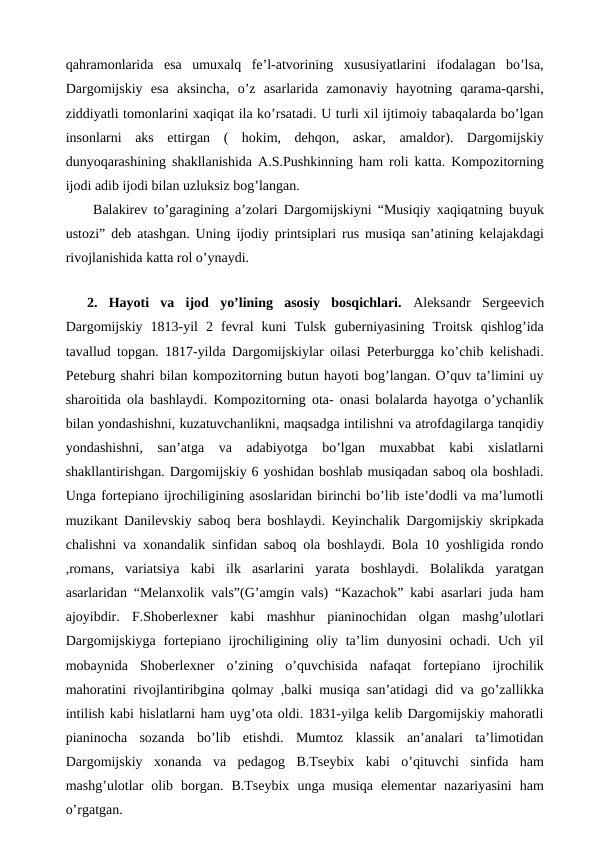 qahramonlarida  esa  umuxalq  fe’l-atvorining  xususiyatlarini  ifodalagan  bo’lsa,
Dargomijskiy  esa  aksincha,  o’z  asarlarida  zamonaviy  hayotning  qarama-qarshi,
ziddiyatli tomonlarini xaqiqat ila ko’rsatadi. U turli xil ijtimoiy tabaqalarda bo’lgan
insonlarni  aks  ettirgan  (  hokim,  dehqon,  askar,  amaldor).  Dargomijskiy
dunyoqarashining shakllanishida A.S.Pushkinning ham roli katta. Kompozitorning
ijodi adib ijodi bilan uzluksiz bog’langan.
 Balakirev to’garagining a’zolari Dargomijskiyni “Musiqiy xaqiqatning buyuk
ustozi” deb atashgan. Uning ijodiy printsiplari rus musiqa san’atining kelajakdagi
rivojlanishida katta rol o’ynaydi.
 
2.  Hayoti  va  ijod  yo’lining  asosiy  bosqichlari. Aleksandr  Sergeevich
Dargomijskiy  1813-yil  2  fevral  kuni  Tulsk  guberniyasining  Troitsk  qishlog’ida
tavallud topgan. 1817-yilda Dargomijskiylar oilasi Peterburgga ko’chib kelishadi.
Peteburg shahri bilan kompozitorning butun hayoti bog’langan. O’quv ta’limini uy
sharoitida ola bashlaydi. Kompozitorning ota- onasi bolalarda hayotga o’ychanlik
bilan yondashishni, kuzatuvchanlikni, maqsadga intilishni va atrofdagilarga tanqidiy
yondashishni,  san’atga  va  adabiyotga  bo’lgan  muxabbat  kabi  xislatlarni
shakllantirishgan. Dargomijskiy 6 yoshidan boshlab musiqadan saboq ola boshladi.
Unga fortepiano ijrochiligining asoslaridan birinchi bo’lib iste’dodli va ma’lumotli
muzikant Danilevskiy saboq bera boshlaydi. Keyinchalik Dargomijskiy skripkada
chalishni va xonandalik sinfidan saboq ola boshlaydi. Bola 10 yoshligida rondo
,romans, variatsiya  kabi  ilk  asarlarini  yarata  boshlaydi.  Bolalikda  yaratgan
asarlaridan “Melanxolik vals”(G’amgin vals) “Kazachok” kabi asarlari juda ham
ajoyibdir.  F.Shoberlexner  kabi  mashhur  pianinochidan  olgan  mashg’ulotlari
Dargomijskiyga fortepiano ijrochiligining oliy ta’lim dunyosini  ochadi. Uch yil
mobaynida  Shoberlexner  o’zining  o’quvchisida  nafaqat  fortepiano  ijrochilik
mahoratini rivojlantiribgina qolmay ,balki musiqa san’atidagi did va go’zallikka
intilish kabi hislatlarni ham uyg’ota oldi. 1831-yilga kelib Dargomijskiy mahoratli
pianinocha  sozanda  bo’lib  etishdi.  Mumtoz  klassik  an’analari  ta’limotidan
Dargomijskiy  xonanda  va  pedagog  B.Tseybix  kabi  o’qituvchi  sinfida  ham
mashg’ulotlar  olib  borgan.  B.Tseybix  unga  musiqa  elementar  nazariyasini  ham
o’rgatgan.
