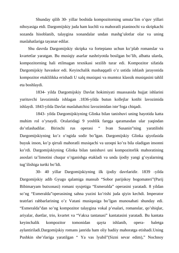 Shunday qilib 30- yillar boshida kompozitorning umuta’lim o’quv yillari
nihoyasiga etdi. Dargomijskiy juda ham kuchli va mahoratli pianinochi va skripkachi
sozanda  hisoblanib,  talaygina  xonandalar  undan  mashg’ulotlar  olar  va  uning
maslahatlariga tayanar edilar.
 Shu davrda Dargomijskiy skripka va fortepiano uchun ko’plab romanslar va
kvartetlar yaratgan. Bu musiqiy asarlar nashriyotda bosilgan bo’lib, albatta ularda,
kompozitorning  hali  etilmagan  texnikasi  sezilib  turar  edi.  Kompozitor  sifatida
Dargomijskiy havaskor edi. Keyinchalik mashaqqatli o’z ustida ishlash jarayonida
kompozitor etuklilikka erishadi U xalq musiqasi va mumtoz klassik musiqasini tahlil
eta boshlaydi.
 
1834- yilda Dargomijskiy Davlat hokimiyati muassasida hujjat ishlarini
yurituvchi  lavozimida  ishlagan  .1836-yilda  butun  kollejlar  kotibi  lavozimida
ishlaydi. 1843-yilda Davlat maslahatchisi lavozimidan iste’foga chiqadi.
 
1843- yilda Dargomijskiyning Glinka bilan tanishuvi uning hayotida katta
muhim  rol  o’ynaydi.  Oralaridagi  9  yoshlik  farqga  qaramasdan  ular  yaqindan
do’stlashadilar.  Birinchi  rus  operasi  “  Ivan  Susanin”ning  yaratilishi
Dargomijskiyning  ko’z  o’ngida  sodir  bo’lgan.  Dargomijskiy  Glinka  qiyofasida
buyuk inson, ko’p qirrali mahoratli musiqachi va uzoqni ko’ra bila oladigan insonni
ko’rdi. Dargomijskiyning Glinka bilan tanishuvi uni kompozitorlik mahoratining
asoslari ta’limotini chuqur o’rganishga etakladi va unda ijodiy yangi g’oyalarning
tug’ilishiga turtki bo’ldi.
 
30- 40  yillar  Dargomijskiyning  ilk  ijodiy  davrlaridir.  1839  -yilda
Dargomijskiy adib Gyugo qalamiga mansub “Sobor parijskoy bogomateri”(Parij
Bibimaryam butxonasi) romani syujetiga “Esmeralda” operasini yaratadi. 8 yildan
so’ng “Esmeralda”operasining sahna yuzini ko’rishi juda qiyin kechdi. Imperator
teatrlari  rahbarlarining o’z Vatani  musiqasiga  bo’lgan  munosabati  shunday  edi.
“Esmeralda”dan so’ng kompozitor talaygina vokal p’esalari, romanslar, qo’shiqlar,
ariyalar, duetlar, trio, kvartet va “Vakxa tantanasi” kantatasini yaratadi. Bu kantata
keyinchalik  kompozitor  tomonidan  qayta  ishlanib,  opera-  baletga
aylantiriladi.Dargomijskiy romans janrida ham oliy badiiy mahoratga etishadi.Uning
Pushkin  she’rlariga  yaratilgan  “  Ya  vas  lyubil”(Sizni  sevar  edim),”  Nochnoy
