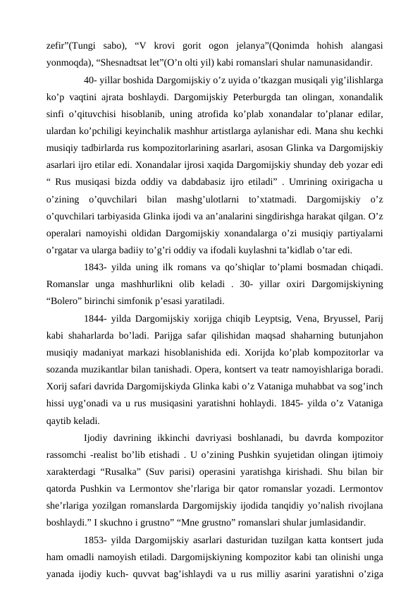 zefir”(Tungi  sabo),  “V  krovi  gorit  ogon  jelanya”(Qonimda  hohish  alangasi
yonmoqda), “Shesnadtsat let”(O’n olti yil) kabi romanslari shular namunasidandir.
40- yillar boshida Dargomijskiy o’z uyida o’tkazgan musiqali yig’ilishlarga
ko’p vaqtini ajrata boshlaydi. Dargomijskiy Peterburgda tan olingan, xonandalik
sinfi o’qituvchisi hisoblanib, uning atrofida ko’plab xonandalar to’planar edilar,
ulardan ko’pchiligi keyinchalik mashhur artistlarga aylanishar edi. Mana shu kechki
musiqiy tadbirlarda rus kompozitorlarining asarlari, asosan Glinka va Dargomijskiy
asarlari ijro etilar edi. Xonandalar ijrosi xaqida Dargomijskiy shunday deb yozar edi
“ Rus musiqasi bizda oddiy va dabdabasiz ijro etiladi” . Umrining oxirigacha u
o’zining  o’quvchilari  bilan  mashg’ulotlarni  to’xtatmadi.  Dargomijskiy  o’z
o’quvchilari tarbiyasida Glinka ijodi va an’analarini singdirishga harakat qilgan. O’z
operalari namoyishi oldidan Dargomijskiy xonandalarga o’zi musiqiy partiyalarni
o’rgatar va ularga badiiy to’g’ri oddiy va ifodali kuylashni ta’kidlab o’tar edi.
1843- yilda uning ilk romans va qo’shiqlar to’plami bosmadan chiqadi.
Romanslar  unga  mashhurlikni  olib  keladi  .  30-  yillar  oxiri  Dargomijskiyning
“Bolero” birinchi simfonik p’esasi yaratiladi.
1844- yilda Dargomijskiy xorijga chiqib Leyptsig, Vena, Bryussel, Parij
kabi shaharlarda bo’ladi. Parijga safar qilishidan maqsad shaharning butunjahon
musiqiy madaniyat markazi hisoblanishida edi. Xorijda ko’plab kompozitorlar va
sozanda muzikantlar bilan tanishadi. Opera, kontsert va teatr namoyishlariga boradi.
Xorij safari davrida Dargomijskiyda Glinka kabi o’z Vataniga muhabbat va sog’inch
hissi uyg’onadi va u rus musiqasini yaratishni hohlaydi. 1845- yilda o’z Vataniga
qaytib keladi.
Ijodiy  davrining  ikkinchi  davriyasi  boshlanadi,  bu  davrda  kompozitor
rassomchi -realist bo’lib etishadi . U o’zining Pushkin syujetidan olingan ijtimoiy
xarakterdagi “Rusalka” (Suv parisi) operasini yaratishga kirishadi. Shu bilan bir
qatorda Pushkin va Lermontov she’rlariga bir qator romanslar yozadi. Lermontov
she’rlariga yozilgan romanslarda Dargomijskiy ijodida tanqidiy yo’nalish rivojlana
boshlaydi.” I skuchno i grustno” “Mne grustno” romanslari shular jumlasidandir.
1853- yilda Dargomijskiy asarlari dasturidan tuzilgan katta kontsert juda
ham omadli namoyish etiladi. Dargomijskiyning kompozitor kabi tan olinishi unga
yanada ijodiy kuch- quvvat bag’ishlaydi va u rus milliy asarini yaratishni o’ziga
