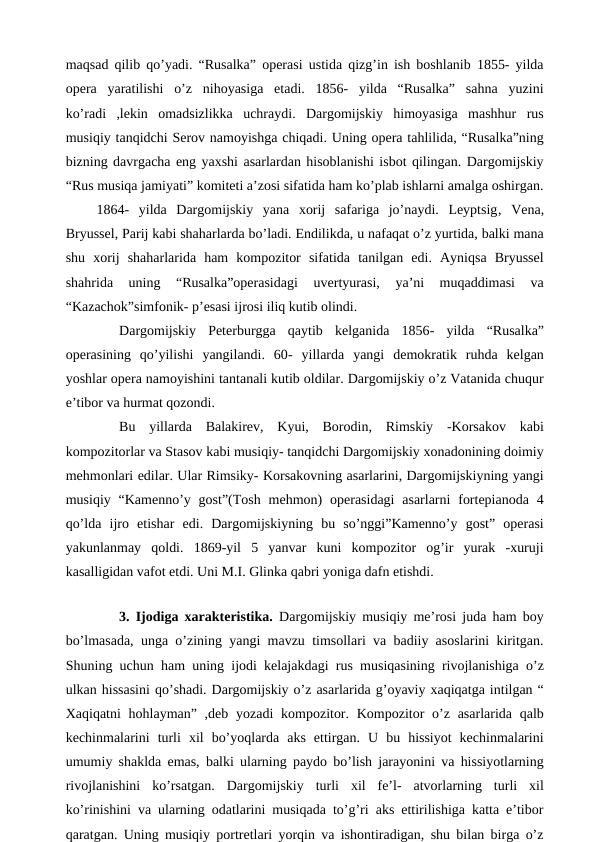maqsad qilib qo’yadi. “Rusalka” operasi ustida qizg’in ish boshlanib 1855- yilda
opera  yaratilishi  o’z  nihoyasiga  etadi.  1856-  yilda  “Rusalka”  sahna  yuzini
ko’radi  ,lekin  omadsizlikka  uchraydi.  Dargomijskiy  himoyasiga  mashhur  rus
musiqiy tanqidchi Serov namoyishga chiqadi. Uning opera tahlilida, “Rusalka”ning
bizning davrgacha eng yaxshi asarlardan hisoblanishi isbot qilingan. Dargomijskiy
“Rus musiqa jamiyati” komiteti a’zosi sifatida ham ko’plab ishlarni amalga oshirgan.
 1864-  yilda  Dargomijskiy  yana  xorij  safariga  jo’naydi.  Leyptsig, Vena,
Bryussel, Parij kabi shaharlarda bo’ladi. Endilikda, u nafaqat o’z yurtida, balki mana
shu  xorij  shaharlarida  ham  kompozitor  sifatida  tanilgan  edi.  Ayniqsa  Bryussel
shahrida  uning  “Rusalka”operasidagi  uvertyurasi,  ya’ni  muqaddimasi  va
“Kazachok”simfonik- p’esasi ijrosi iliq kutib olindi.
Dargomijskiy  Peterburgga  qaytib  kelganida  1856- yilda  “Rusalka”
operasining  qo’yilishi  yangilandi.  60- yillarda  yangi  demokratik  ruhda  kelgan
yoshlar opera namoyishini tantanali kutib oldilar. Dargomijskiy o’z Vatanida chuqur
e’tibor va hurmat qozondi.
Bu  yillarda  Balakirev,  Kyui,  Borodin,  Rimskiy  -Korsakov  kabi
kompozitorlar va Stasov kabi musiqiy- tanqidchi Dargomijskiy xonadonining doimiy
mehmonlari edilar. Ular Rimsiky- Korsakovning asarlarini, Dargomijskiyning yangi
musiqiy  “Kamenno’y  gost”(Tosh  mehmon)  operasidagi  asarlarni  fortepianoda  4
qo’lda  ijro  etishar  edi.  Dargomijskiyning  bu  so’nggi”Kamenno’y  gost”  operasi
yakunlanmay  qoldi.  1869-yil  5  yanvar  kuni  kompozitor  og’ir  yurak  -xuruji
kasalligidan vafot etdi. Uni M.I. Glinka qabri yoniga dafn etishdi.
 
3. Ijodiga xarakteristika. Dargomijskiy musiqiy me’rosi juda ham boy
bo’lmasada, unga o’zining yangi mavzu timsollari va badiiy asoslarini kiritgan.
Shuning uchun ham uning ijodi kelajakdagi rus musiqasining rivojlanishiga o’z
ulkan hissasini qo’shadi. Dargomijskiy o’z asarlarida g’oyaviy xaqiqatga intilgan “
Xaqiqatni  hohlayman” ,deb yozadi  kompozitor. Kompozitor  o’z  asarlarida qalb
kechinmalarini  turli  xil  bo’yoqlarda  aks  ettirgan.  U  bu  hissiyot  kechinmalarini
umumiy shaklda emas, balki ularning paydo bo’lish jarayonini va hissiyotlarning
rivojlanishini  ko’rsatgan.  Dargomijskiy  turli  xil  fe’l-  atvorlarning  turli  xil
ko’rinishini va ularning odatlarini musiqada to’g’ri aks ettirilishiga katta e’tibor
qaratgan. Uning musiqiy portretlari yorqin va ishontiradigan, shu bilan birga o’z
