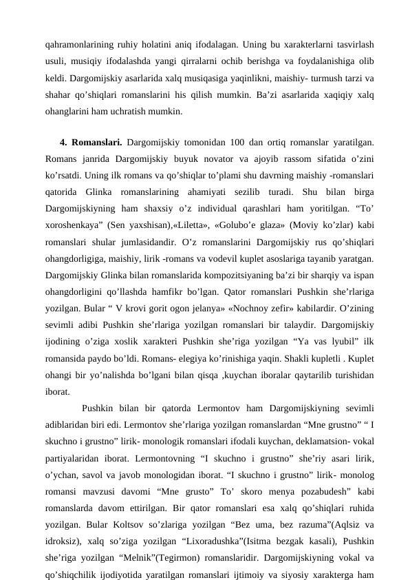 qahramonlarining ruhiy holatini aniq ifodalagan. Uning bu xarakterlarni tasvirlash
usuli, musiqiy ifodalashda yangi qirralarni ochib berishga va foydalanishiga olib
keldi. Dargomijskiy asarlarida xalq musiqasiga yaqinlikni, maishiy- turmush tarzi va
shahar qo’shiqlari romanslarini his qilish mumkin. Ba’zi asarlarida xaqiqiy xalq
ohanglarini ham uchratish mumkin.
 
4. Romanslari.  Dargomijskiy tomonidan 100 dan ortiq romanslar yaratilgan.
Romans  janrida  Dargomijskiy  buyuk  novator  va  ajoyib  rassom  sifatida  o’zini
ko’rsatdi. Uning ilk romans va qo’shiqlar to’plami shu davrning maishiy -romanslari
qatorida  Glinka  romanslarining  ahamiyati  sezilib  turadi.  Shu  bilan  birga
Dargomijskiyning  ham  shaxsiy  o’z  individual  qarashlari  ham  yoritilgan.  “To’
xoroshenkaya” (Sen yaxshisan),«Liletta», «Golubo’e glaza» (Moviy ko’zlar) kabi
romanslari shular  jumlasidandir.  O’z  romanslarini  Dargomijskiy  rus  qo’shiqlari
ohangdorligiga, maishiy, lirik -romans va vodevil kuplet asoslariga tayanib yaratgan.
Dargomijskiy Glinka bilan romanslarida kompozitsiyaning ba’zi bir sharqiy va ispan
ohangdorligini qo’llashda hamfikr bo’lgan. Qator romanslari Pushkin she’rlariga
yozilgan. Bular “ V krovi gorit ogon jelanya» «Nochnoy zefir» kabilardir. O’zining
sevimli adibi Pushkin she’rlariga yozilgan romanslari bir talaydir. Dargomijskiy
ijodining o’ziga xoslik xarakteri Pushkin she’riga yozilgan “Ya vas lyubil” ilk
romansida paydo bo’ldi. Romans- elegiya ko’rinishiga yaqin. Shakli kupletli . Kuplet
ohangi bir yo’nalishda bo’lgani bilan qisqa ,kuychan iboralar qaytarilib turishidan
iborat. 
Pushkin  bilan  bir  qatorda  Lermontov  ham  Dargomijskiyning  sevimli
adiblaridan biri edi. Lermontov she’rlariga yozilgan romanslardan “Mne grustno” “ I
skuchno i grustno” lirik- monologik romanslari ifodali kuychan, deklamatsion- vokal
partiyalaridan  iborat.  Lermontovning  “I  skuchno  i  grustno”  she’riy  asari  lirik,
o’ychan, savol va javob monologidan iborat. “I skuchno i grustno” lirik- monolog
romansi  mavzusi  davomi  “Mne  grusto”  To’  skoro  menya  pozabudesh” kabi
romanslarda  davom  ettirilgan. Bir  qator  romanslari  esa  xalq  qo’shiqlari  ruhida
yozilgan.  Bular  Koltsov  so’zlariga  yozilgan  “Bez  uma,  bez  razuma”(Aqlsiz  va
idroksiz),  xalq  so’ziga  yozilgan  “Lixoradushka”(Isitma  bezgak  kasali),  Pushkin
she’riga yozilgan “Melnik”(Tegirmon) romanslaridir. Dargomijskiyning vokal va
qo’shiqchilik ijodiyotida yaratilgan romanslari ijtimoiy va siyosiy xarakterga ham
