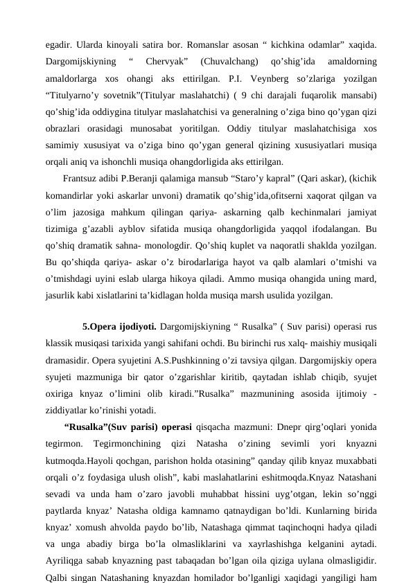 egadir. Ularda kinoyali satira bor. Romanslar asosan “ kichkina odamlar” xaqida.
Dargomijskiyning  “  Chervyak”  (Chuvalchang)  qo’shig’ida  amaldorning
amaldorlarga  xos  ohangi  aks  ettirilgan.  P.I.  Veynberg  so’zlariga  yozilgan
“Titulyarno’y sovetnik”(Titulyar maslahatchi) ( 9 chi darajali fuqarolik mansabi)
qo’shig’ida oddiygina titulyar maslahatchisi va generalning o’ziga bino qo’ygan qizi
obrazlari  orasidagi  munosabat  yoritilgan.  Oddiy  titulyar  maslahatchisiga  xos
samimiy xususiyat va o’ziga bino qo’ygan general qizining xususiyatlari musiqa
orqali aniq va ishonchli musiqa ohangdorligida aks ettirilgan. 
 Frantsuz adibi P.Beranji qalamiga mansub “Staro’y kapral” (Qari askar), (kichik
komandirlar yoki askarlar unvoni) dramatik qo’shig’ida,ofitserni xaqorat qilgan va
o’lim  jazosiga  mahkum  qilingan  qariya-  askarning  qalb  kechinmalari  jamiyat
tizimiga g’azabli ayblov sifatida musiqa ohangdorligida yaqqol ifodalangan. Bu
qo’shiq dramatik sahna- monologdir. Qo’shiq kuplet va naqoratli shaklda yozilgan.
Bu qo’shiqda qariya- askar o’z birodarlariga hayot va qalb alamlari o’tmishi va
o’tmishdagi uyini eslab ularga hikoya qiladi. Ammo musiqa ohangida uning mard,
jasurlik kabi xislatlarini ta’kidlagan holda musiqa marsh usulida yozilgan.
 
5.Opera ijodiyoti. Dargomijskiyning “ Rusalka” ( Suv parisi) operasi rus
klassik musiqasi tarixida yangi sahifani ochdi. Bu birinchi rus xalq- maishiy musiqali
dramasidir. Opera syujetini A.S.Pushkinning o’zi tavsiya qilgan. Dargomijskiy opera
syujeti  mazmuniga  bir  qator  o’zgarishlar  kiritib,  qaytadan  ishlab  chiqib,  syujet
oxiriga  knyaz  o’limini  olib  kiradi.”Rusalka”  mazmunining  asosida  ijtimoiy  -
ziddiyatlar ko’rinishi yotadi.
 “Rusalka”(Suv parisi) operasi qisqacha mazmuni: Dnepr qirg’oqlari yonida
tegirmon.  Tegirmonchining  qizi  Natasha  o’zining  sevimli  yori  knyazni
kutmoqda.Hayoli qochgan, parishon holda otasining” qanday qilib knyaz muxabbati
orqali o’z foydasiga ulush olish”, kabi maslahatlarini eshitmoqda.Knyaz Natashani
sevadi  va  unda  ham  o’zaro  javobli  muhabbat  hissini  uyg’otgan,  lekin  so’nggi
paytlarda knyaz’ Natasha oldiga kamnamo qatnaydigan bo’ldi. Kunlarning birida
knyaz’ xomush ahvolda paydo bo’lib, Natashaga qimmat taqinchoqni hadya qiladi
va  unga  abadiy  birga  bo’la  olmasliklarini  va  xayrlashishga  kelganini  aytadi.
Ayriliqga sabab knyazning past tabaqadan bo’lgan oila qiziga uylana olmasligidir.
Qalbi singan Natashaning knyazdan homilador bo’lganligi xaqidagi yangiligi ham
