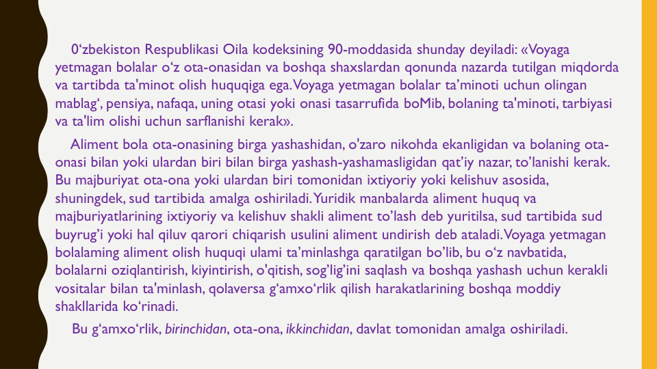 0‘zbekiston Respublikasi Oila kodeksining 90-moddasida shunday deyiladi: «Voyaga
yetmagan bolalar o‘z ota-onasidan va boshqa shaxslardan qonunda nazarda tutilgan miqdorda
va tartibda ta'minot olish huquqiga ega. Voyaga yetmagan bolalar ta’minoti uchun olingan
mablag‘, pensiya, nafaqa, uning otasi yoki onasi tasarrufida boMib, bolaning ta'minoti, tarbiyasi
va ta'lim olishi uchun sarflanishi kerak».
Aliment bola ota-onasining birga yashashidan, o'zaro nikohda ekanligidan va bolaning ota-
onasi bilan yoki ulardan biri bilan birga yashash-yashamasligidan qat’iy nazar, to’lanishi kerak. 
Bu majburiyat ota-ona yoki ulardan biri tomonidan ixtiyoriy yoki kelishuv asosida, 
shuningdek, sud tartibida amalga oshiriladi. Yuridik manbalarda aliment huquq va
majburiyatlarining ixtiyoriy va kelishuv shakli aliment to’lash deb yuritilsa, sud tartibida sud
buyrug’i yoki hal qiluv qarori chiqarish usulini aliment undirish deb ataladi. Voyaga yetmagan
bolalaming aliment olish huquqi ulami ta’minlashga qaratilgan bo’lib, bu o‘z navbatida, 
bolalarni oziqlantirish, kiyintirish, o'qitish, sog’lig’ini saqlash va boshqa yashash uchun kerakli
vositalar bilan ta'minlash, qolaversa g‘amxo‘rlik qilish harakatlarining boshqa moddiy
shakllarida ko‘rinadi.
Bu g‘amxo‘rlik, birinchidan, ota-ona, ikkinchidan, davlat tomonidan amalga oshiriladi. 
