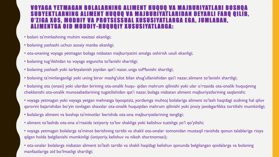 VOYAGA YETMAGAN BOLALARNING ALIMENT HUQUQ VA MAJBURIYATLARI BOSHQA
SUBYEKTLARNING ALIMENT HUQUQ VA MAJBURIYATLARIDAN DEYARLI FARQ QILIB, 
O‘ZIGA XOS, MODDIY VA PROTSESSUAL XUSUSIYATLARGA EGA, JUMLADAN, 
ALIMENTGA OID MODDIY-HUQUQIY XUSUSIYATLARGA:
• bolani ta'minlashning muhim vositasi ekanligi;
• bolaning yashashi uchun asosiy manba ekanligi;
• ota-onaning voyaga yetmagan bolaga nisbatan majburiyatini amalga oshirish usuli ekanligi;
• bolaning tug‘ilishidan to voyaga etguncha to'lanishi shartligi;
• bolaning yashash yoki tarbiyalanish joyidan qat'i nazar, unga toManishi shartligi;
• bolaning ta'minlanganligi yoki uning biror mashg'ulot bilan shug'ullanishidan qat'i nazar, aliment to‘lanishi shartligi;
• bolaning ota (onasi) yoki ulardan birining ota-onalik huqu- qidan mahrum qilinishi yoki ular o‘rtasida ota-onalik huquqining
cheklanishi ota-onalik munosabatlarining tugatilishidan qat’i nazar, bolaga nisbatan aliment majburiyatlarining saqlanishi;
• voyaga yetmagan yoki voyaga yetgan mehnatga layoqatsiz, yordamga muhtoj bolalariga aliment to‘lash haqidagi sudning hal qiluv
qarorini bajarishdan bo‘yin tovlagan shaxslar ota-onalik huquqidan mahrum qilinishi yoki jinoiy javobgarlikka tortilishi mumkinligi;
• bolalarga aliment va boshqa ta'minotlar berishda ota-ona majburiyatlarining tengligi;
• aliment to‘lashda ota-ona o'rtasida ixtiyoriy to‘lov shakliga yoki kelishuv tuzishga yo‘l qo'yilishi;
• voyaga yetmagan bolalarga ta'minot berishning tartibi va shakli ota-onalar tomonidan mustaqil ravishda qonun talablariga rioya
qilgan holda belgilanishi mumkinligi (ixtiyoriy, kelishuv va nikoh shartnomasi);
• ota-onalar bolalarga nisbatan aliment to'lash tartibi va shakli haqidagi kelishuv qonunda belgilangan qoidalarga va bolaning
manfaatlariga zid bo‘lmasligi shartligi; 
