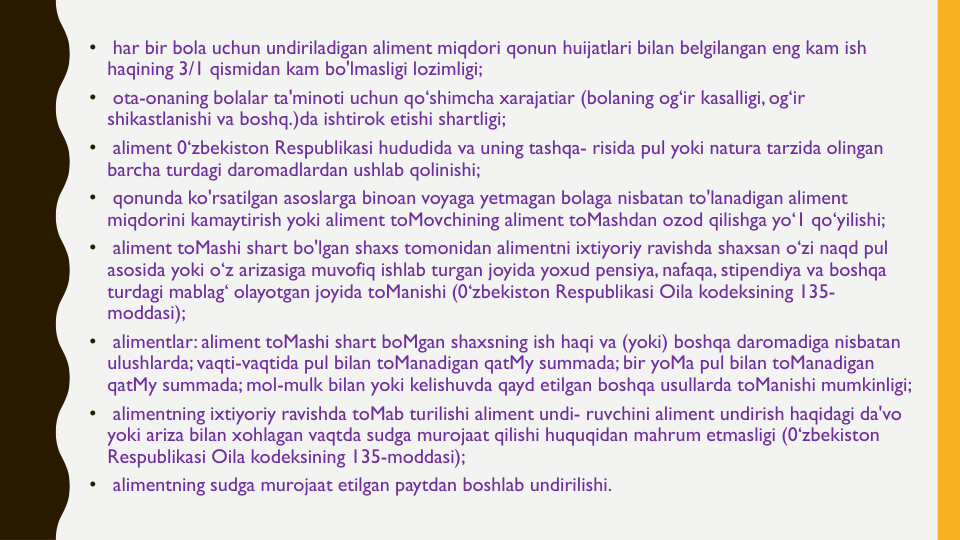 •
har bir bola uchun undiriladigan aliment miqdori qonun huijatlari bilan belgilangan eng kam ish
haqining 3/1 qismidan kam bo'lmasligi lozimligi;
•
ota-onaning bolalar ta'minoti uchun qo‘shimcha xarajatiar (bolaning og‘ir kasalligi, og‘ir
shikastlanishi va boshq.)da ishtirok etishi shartligi;
•
aliment 0‘zbekiston Respublikasi hududida va uning tashqa- risida pul yoki natura tarzida olingan
barcha turdagi daromadlardan ushlab qolinishi;
•
qonunda ko'rsatilgan asoslarga binoan voyaga yetmagan bolaga nisbatan to'lanadigan aliment 
miqdorini kamaytirish yoki aliment toMovchining aliment toMashdan ozod qilishga yo‘1 qo‘yilishi;
•
aliment toMashi shart bo'lgan shaxs tomonidan alimentni ixtiyoriy ravishda shaxsan o‘zi naqd pul
asosida yoki o‘z arizasiga muvofiq ishlab turgan joyida yoxud pensiya, nafaqa, stipendiya va boshqa
turdagi mablag‘ olayotgan joyida toManishi (0‘zbekiston Respublikasi Oila kodeksining 135-
moddasi);
•
alimentlar: aliment toMashi shart boMgan shaxsning ish haqi va (yoki) boshqa daromadiga nisbatan
ulushlarda; vaqti-vaqtida pul bilan toManadigan qatMy summada; bir yoMa pul bilan toManadigan
qatMy summada; mol-mulk bilan yoki kelishuvda qayd etilgan boshqa usullarda toManishi mumkinligi;
•
alimentning ixtiyoriy ravishda toMab turilishi aliment undi- ruvchini aliment undirish haqidagi da'vo
yoki ariza bilan xohlagan vaqtda sudga murojaat qilishi huquqidan mahrum etmasligi (0‘zbekiston 
Respublikasi Oila kodeksining 135-moddasi);
•
alimentning sudga murojaat etilgan paytdan boshlab undirilishi. 

