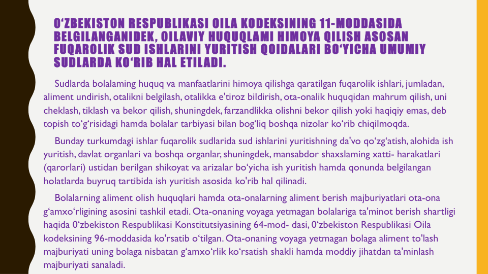 0‘ZBEKISTON RESPUBLIKASI OILA KODEKSINING 11-MODDASIDA 
BELGILANGANIDEK, OILAVIY HUQUQLAMI HIMOYA QILISH ASOSAN
FUQAROLIK SUD ISHLARINI YURITISH QOIDALARI BO‘YICHA UMUMIY
SUDLARDA KO‘RIB HAL ETILADI. 
Sudlarda bolalaming huquq va manfaatlarini himoya qilishga qaratilgan fuqarolik ishlari, jumladan, 
aliment undirish, otalikni belgilash, otalikka e'tiroz bildirish, ota-onalik huquqidan mahrum qilish, uni
cheklash, tiklash va bekor qilish, shuningdek, farzandlikka olishni bekor qilish yoki haqiqiy emas, deb 
topish to‘g‘risidagi hamda bolalar tarbiyasi bilan bog‘liq boshqa nizolar ko‘rib chiqilmoqda.
Bunday turkumdagi ishlar fuqarolik sudlarida sud ishlarini yuritishning da'vo qo‘zg‘atish, alohida ish
yuritish, davlat organlari va boshqa organlar, shuningdek, mansabdor shaxslaming xatti- harakatlari
(qarorlari) ustidan berilgan shikoyat va arizalar bo‘yicha ish yuritish hamda qonunda belgilangan
holatlarda buyruq tartibida ish yuritish asosida ko'rib hal qilinadi.
Bolalarning aliment olish huquqlari hamda ota-onalarning aliment berish majburiyatlari ota-ona
g‘amxo‘rligining asosini tashkil etadi. Ota-onaning voyaga yetmagan bolalariga ta'minot berish shartligi
haqida 0‘zbekiston Respublikasi Konstitutsiyasining 64-mod- dasi, 0‘zbekiston Respublikasi Oila
kodeksining 96-moddasida ko'rsatib o‘tilgan. Ota-onaning voyaga yetmagan bolaga aliment to'lash
majburiyati uning bolaga nisbatan g‘amxo‘rlik ko‘rsatish shakli hamda moddiy jihatdan ta'minlash
majburiyati sanaladi.

