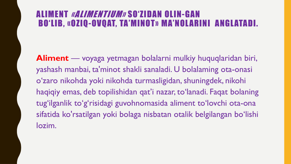 ALIMENT «ALIMENTIUM» SO‘ZIDAN OLIN-GAN
BO‘LIB, «OZIQ-OVQAT, TA’MINOT» MA’NOLARINI ANGLATADI. 
Aliment — voyaga yetmagan bolalarni mulkiy huquqlaridan biri, 
yashash manbai, ta'minot shakli sanaladi. U bolalaming ota-onasi
o‘zaro nikohda yoki nikohda turmasligidan, shuningdek, nikohi
haqiqiy emas, deb topilishidan qat’i nazar, to‘lanadi. Faqat bolaning
tug‘ilganlik to‘g‘risidagi guvohnomasida aliment to‘lovchi ota-ona
sifatida ko'rsatilgan yoki bolaga nisbatan otalik belgilangan bo‘lishi
lozim.
