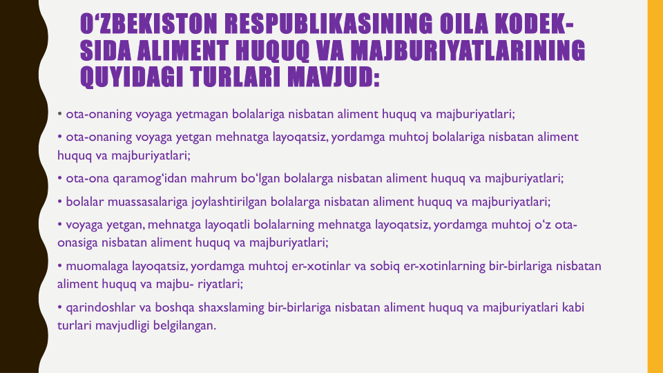 0‘ZBEKISTON RESPUBLIKASINING OILA KODEK-
SIDA ALIMENT HUQUQ VA MAJBURIYATLARINING
QUYIDAGI TURLARI MAVJUD:
• ota-onaning voyaga yetmagan bolalariga nisbatan aliment huquq va majburiyatlari;
• ota-onaning voyaga yetgan mehnatga layoqatsiz, yordamga muhtoj bolalariga nisbatan aliment 
huquq va majburiyatlari;
• ota-ona qaramog‘idan mahrum bo‘lgan bolalarga nisbatan aliment huquq va majburiyatlari;
• bolalar muassasalariga joylashtirilgan bolalarga nisbatan aliment huquq va majburiyatlari;
• voyaga yetgan, mehnatga layoqatli bolalarning mehnatga layoqatsiz, yordamga muhtoj o‘z ota-
onasiga nisbatan aliment huquq va majburiyatlari;
• muomalaga layoqatsiz, yordamga muhtoj er-xotinlar va sobiq er-xotinlarning bir-birlariga nisbatan
aliment huquq va majbu- riyatlari;
• qarindoshlar va boshqa shaxslaming bir-birlariga nisbatan aliment huquq va majburiyatlari kabi
turlari mavjudligi belgilangan.
