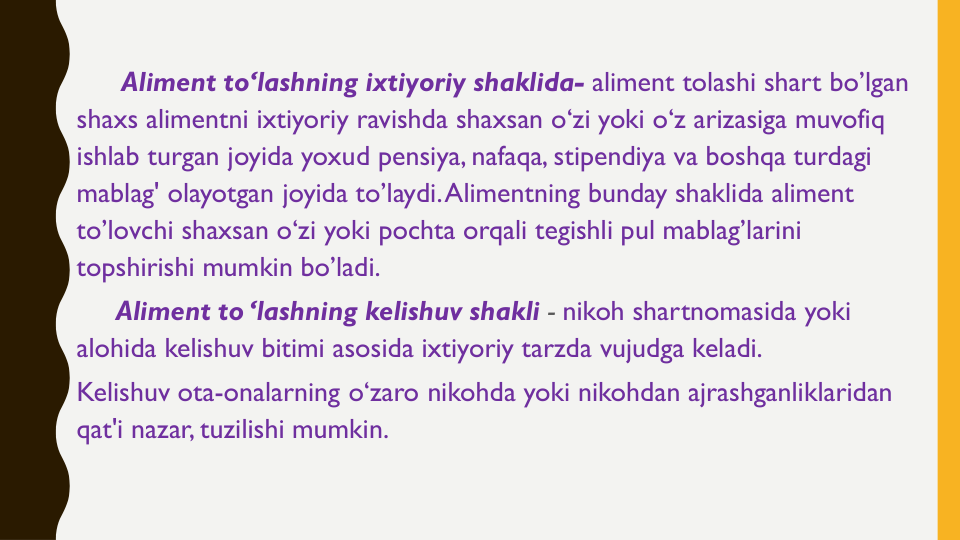 Aliment to‘lashning ixtiyoriy shaklida- aliment tolashi shart bo’lgan
shaxs alimentni ixtiyoriy ravishda shaxsan o‘zi yoki o‘z arizasiga muvofiq
ishlab turgan joyida yoxud pensiya, nafaqa, stipendiya va boshqa turdagi
mablag' olayotgan joyida to’laydi. Alimentning bunday shaklida aliment 
to’lovchi shaxsan o‘zi yoki pochta orqali tegishli pul mablag’larini
topshirishi mumkin bo’ladi.
Aliment to ‘lashning kelishuv shakli - nikoh shartnomasida yoki
alohida kelishuv bitimi asosida ixtiyoriy tarzda vujudga keladi.
Kelishuv ota-onalarning o‘zaro nikohda yoki nikohdan ajrashganliklaridan
qat'i nazar, tuzilishi mumkin.
